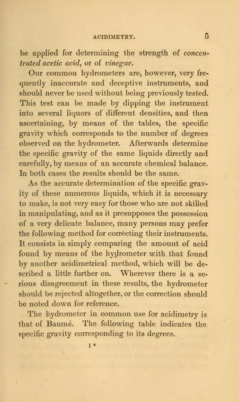 be applied for determining the strength of concen- trated acetic acid, or of vinegar. Our common hydrometers are, however, very fre- quently inaccurate and deceptive instruments, and should never be used without being previously tested. This test can be made by dipping the instrument into several liquors of different densities, and then ascertaining, by means of the tables, the specific gravity which corresponds to the number of degrees observed on the hydrometer. Afterwards determine the specific gravity of the same liquids directly and carefully, by means of an accurate chemical balance. In both cases the results should be the same. As the accurate determination of the specific grav- ity of these numerous liquids, which it is necessary to make, is not very easy for those who are not skilled in manipulating, and as it presupposes the possession of a very delicate balance, many persons may prefer the following method for correcting their instruments. It consists in simply comparing the amount of acid found by means of the hydrometer with that found by another acidimetrical method, which will be de- scribed a little further on. Wherever there is a se- rious disagreement in these results, the hydrometer should be rejected altogether, or the correction should be noted down for reference. The hydrometer in common use for acidimetry is that of Baume. The following table indicates the specific gravity corresponding to its degrees. 1*