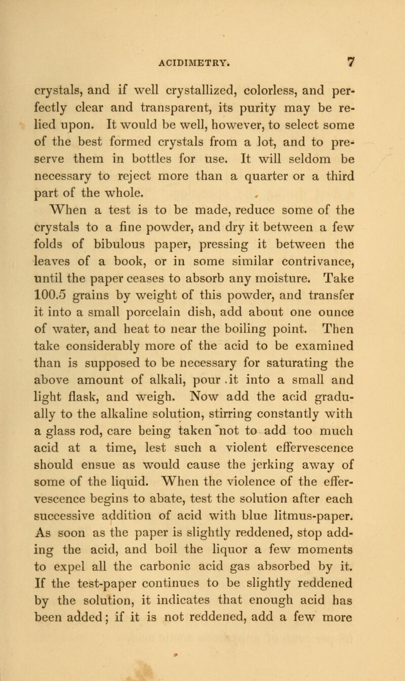 crystals, and if well crystallized, colorless, and per- fectly clear and transparent, its purity may be re- lied upon. It would be well, however, to select some of the best formed crystals from a lot, and to pre- serve them in bottles for use. It will seldom be necessary to reject more than a quarter or a third part of the whole. When a test is to be made, reduce some of the crystals to a fine powder, and dry it between a few folds of bibulous paper, pressing it between the leaves of a book, or in some similar contrivance, until the paper ceases to absorb any moisture. Take 100.5 grains by weight of this powder, and transfer it into a small porcelain dish, add about one ounce of water, and heat to near the boiling point. Then take considerably more of the acid to be examined than is supposed to be necessary for saturating the above amount of alkali, pour .it into a small and light flask, and weigh. Now add the acid gradu- ally to the alkaline solution, stirring constantly with a glass rod, care being taken ~not to add too much acid at a time, lest such a violent effervescence should ensue as would cause the jerking away of some of the liquid. When the violence of the effer- vescence begins to abate, test the solution after each successive addition of acid with blue litmus-paper. As soon as the paper is slightly reddened, stop add- ing the acid, and boil the liquor a few moments to expel all the carbonic acid gas absorbed by it. If the test-paper continues to be slightly reddened by the solution, it indicates that enough acid has been added; if it is not reddened, add a few more