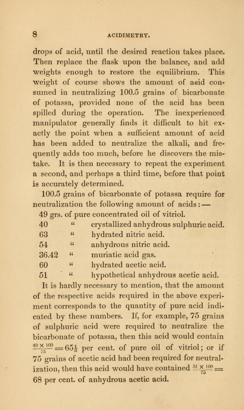 drops of acid, until the desired reaction takes place. Then replace the flask upon the balance, and add weights enough to restore the equilibrium. This weight of course shows the amount of acid con- sumed in neutralizing 100.5 grains of bicarbonate of potassa, provided none of the acid has been spilled during the operation. The inexperienced manipulator generally finds it difficult to hit ex- actly the point when a sufficient amount of acid has been added to neutralize the alkali, and fre- quently adds too much, before he discovers the mis- take. It is then necessary to repeat the experiment a second, and perhaps a third time, before that point is accurately determined. 100.5 grains of bicarbonate of potassa require for neutralization the following amount of acids: — 49 grs. of pure concentrated oil of vitriol. 40  crystallized anhydrous sulphuric acid. 63  hydrated nitric acid. 54  anhydrous nitric acid. 36.42  muriatic acid gas. 60  hydrated acetic acid. 51  hypothetical anhydrous acetic acid. It is hardly necessary to mention, that the amount of the respective acids required in the above experi- ment corresponds to the quantity of pure acid indi- cated by these numbers. If, for example, 75 grains of sulphuric acid were required to neutralize the bicarbonate of potassa, then this acid would contain 49x ioo_gg^ per cen^ Qf pUre 0ji Qf vitriol; or if 75 grains of acetic acid had been required for neutral- ization, then this acid would have contained 5ix_ioo_ 68 per cent, of anhydrous acetic acid.