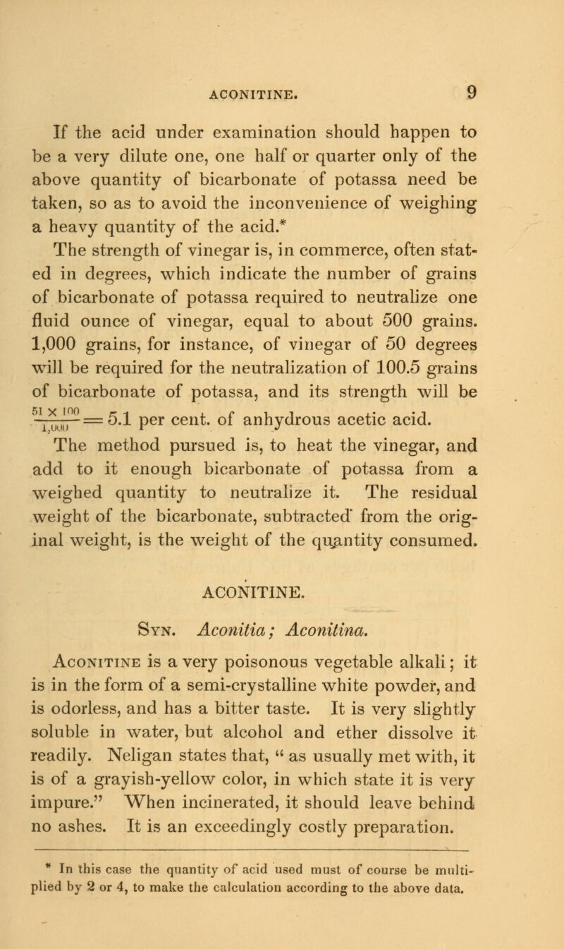 ACONITINE. y If the acid under examination should happen to be a very dilute one, one half or quarter only of the above quantity of bicarbonate of potassa need be taken, so as to avoid the inconvenience of weighing a heavy quantity of the acid.* The strength of vinegar is, in commerce, often stat- ed in degrees, which indicate the number of grains of bicarbonate of potassa required to neutralize one fluid ounce of vinegar, equal to about 500 grains. 1,000 grains, for instance, of vinegar of 50 degrees will be required for the neutralization of 100.5 grains of bicarbonate of potassa, and its strength will be —— =5.1 per cent, of anhydrous acetic acid. The method pursued is, to heat the vinegar, and add to it enough bicarbonate of potassa from a weighed quantity to neutralize it. The residual weight of the bicarbonate, subtracted from the orig- inal weight, is the weight of the quantity consumed. ACONITINE. Syn. Aconitia; Aconitina. Aconitine is a very poisonous vegetable alkali; it is in the form of a semi-crystalline white powder, and is odorless, and has a bitter taste. It is very slightly soluble in water, but alcohol and ether dissolve it readily. Neligan states that,  as usually met with, it is of a grayish-yellow color, in which state it is very impure. When incinerated, it should leave behind no ashes. It is an exceedingly costly preparation. * In this case the quantity of acid used must of course be multi-