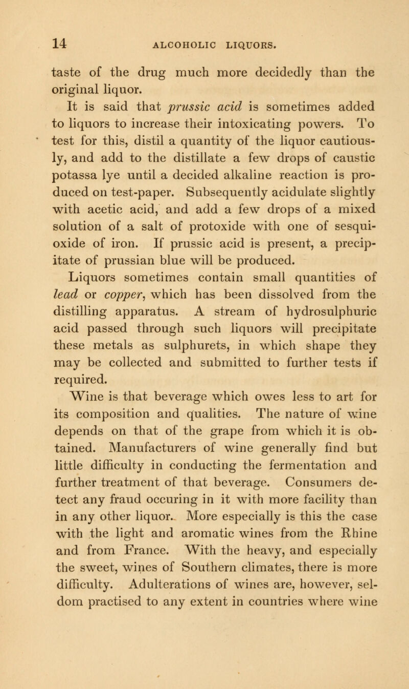 taste of the drug much more decidedly than the original liquor. It is said that prussic acid is sometimes added to liquors to increase their intoxicating powers. To test for this, distil a quantity of the liquor cautious- ly, and add to the distillate a few drops of caustic potassa lye until a decided alkaline reaction is pro- duced on test-paper. Subsequently acidulate slightly with acetic acid, and add a few drops of a mixed solution of a salt of protoxide with one of sesqui- oxide of iron. If prussic acid is present, a precip- itate of prussian blue will be produced. Liquors sometimes contain small quantities of lead or copper, which has been dissolved from the distilling apparatus. A stream of hydrosulphuric acid passed through such liquors will precipitate these metals as sulphurets, in which shape they may be collected and submitted to further tests if required. Wine is that beverage which owes less to art for its composition and qualities. The nature of wine depends on that of the grape from which it is ob- tained. Manufacturers of wine generally find but little difficulty in conducting the fermentation and further treatment of that beverage. Consumers de- tect any fraud occuring in it with more facility than in any other liquor. More especially is this the case with the light and aromatic wines from the Rhine and from France. With the heavy, and especially the sweet, wines of Southern climates, there is more difficulty. Adulterations of wines are, however, sel- dom practised to any extent in countries where wine