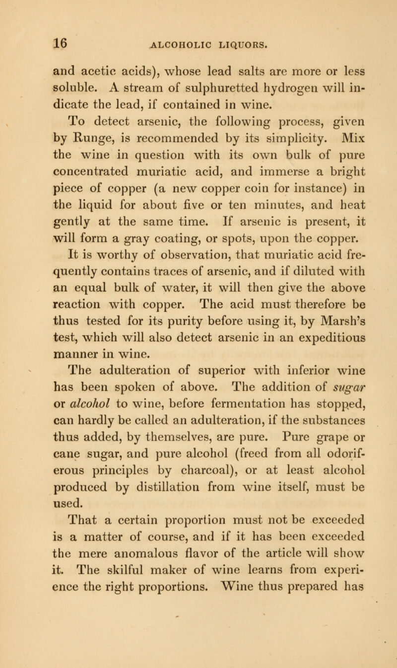 and acetic acids), whose lead salts are more or less soluble. A stream of sulphuretted hydrogen will in- dicate the lead, if contained in wine. To detect arsenic, the following process, given by Runge, is recommended by its simplicity. Mix the wine in question with its own bulk of pure concentrated muriatic acid, and immerse a bright piece of copper (a new copper coin for instance) in the liquid for about five or ten minutes, and heat gently at the same time. If arsenic is present, it will form a gray coating, or spots, upon the copper. It is worthy of observation, that muriatic acid fre- quently contains traces of arsenic, and if diluted with an equal bulk of water, it will then give the above reaction with copper. The acid must therefore be thus tested for its purity before using it, by Marsh's test, which will also detect arsenic in an expeditious manner in wine. The adulteration of superior with inferior wine has been spoken of above. The addition of sugar or alcohol to wine, before fermentation has stopped, can hardly be called an adulteration, if the substances thus added, by themselves, are pure. Pure grape or cane sugar, and pure alcohol (freed from all odorif- erous principles by charcoal), or at least alcohol produced by distillation from wine itself, must be used. That a certain proportion must not be exceeded is a matter of course, and if it has been exceeded the mere anomalous flavor of the article will show it. The skilful maker of wine learns from experi- ence the right proportions. Wine thus prepared has
