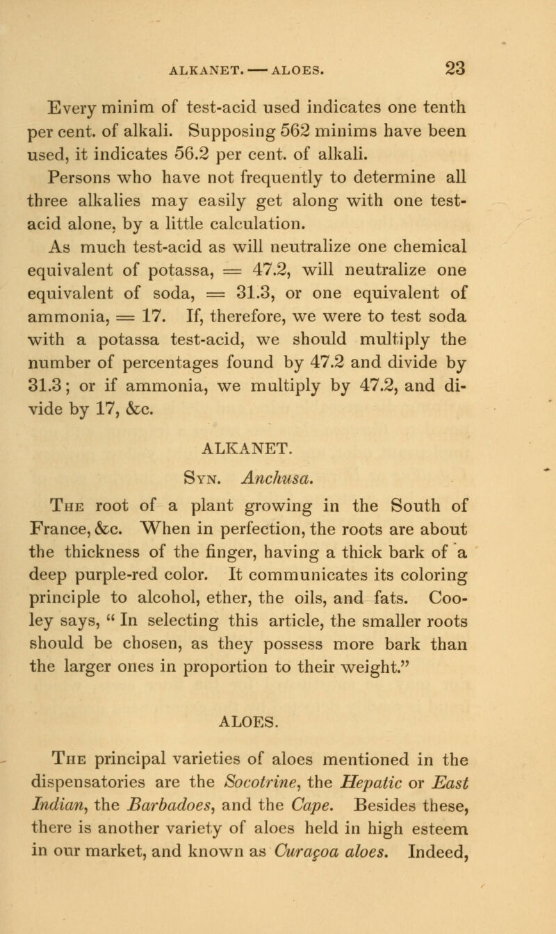 Every minim of test-acid used indicates one tenth per cent, of alkali. Supposing 562 minims have been used, it indicates 56.2 per cent, of alkali. Persons who have not frequently to determine all three alkalies may easily get along with one test- acid alone, by a little calculation. As much test-acid as will neutralize one chemical equivalent of potassa, — 47.2, will neutralize one equivalent of soda, = 31.3, or one equivalent of ammonia, = 17. If, therefore, we were to test soda with a potassa test-acid, we should multiply the number of percentages found by 47.2 and divide by 31.3; or if ammonia, we multiply by 47.2, and di- vide by 17, &c. ALKANET. Syn. Anchusa. The root of a plant growing in the South of France, &c. When in perfection, the roots are about the thickness of the finger, having a thick bark of a deep purple-red color. It communicates its coloring principle to alcohol, ether, the oils, and fats. Coo- ley says,  In selecting this article, the smaller roots should be chosen, as they possess more bark than the larger ones in proportion to their weight. ALOES. The principal varieties of aloes mentioned in the dispensatories are the Socotrine, the Hepatic or East Indian, the Barbadoes, and the Cape. Besides these, there is another variety of aloes held in high esteem in our market, and known as Curagoa aloes. Indeed,