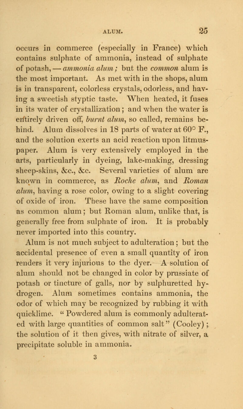 occurs in commerce (especially in France) which contains sulphate of ammonia, instead of sulphate of potash, — ammonia alum; but the common alum is the most important. As met with in the shops, alum is in transparent, colorless crystals, odorless, and hav- ing a sweetish styptic taste. When heated, it fuses in its water of crystallization ; and when the water is entirely driven off, burnt alum, so called, remains be- hind. Alum dissolves in 18 parts of water at 60° F., and the solution exerts an acid reaction upon litmus- paper. Alum is very extensively employed in the arts, particularly in dyeing, lake-making, dressing sheep-skins, &c, &c. Several varieties of alum are known in commerce, as Roche alum, and Roman alum, having a rose color, owing to a slight covering of oxide of iron. These have the same composition as common alum; but Roman alum, unlike that, is generally free from sulphate of iron. It is probably never imported into this country. Alum is not much subject to adulteration ; but the accidental presence of even a small quantity of iron renders it very injurious to the dyer. A solution of alum should not be changed in color by prussiate of potash or tincture of galls, nor by sulphuretted hy- drogen. Alum sometimes contains ammonia, the odor of which may be recognized by rubbing it with quicklime.  Powdered alum is commonly adulterat- ed with large quantities of common salt (Cooley) ; the solution of it then gives, with nitrate of silver, a precipitate soluble in ammonia. 3