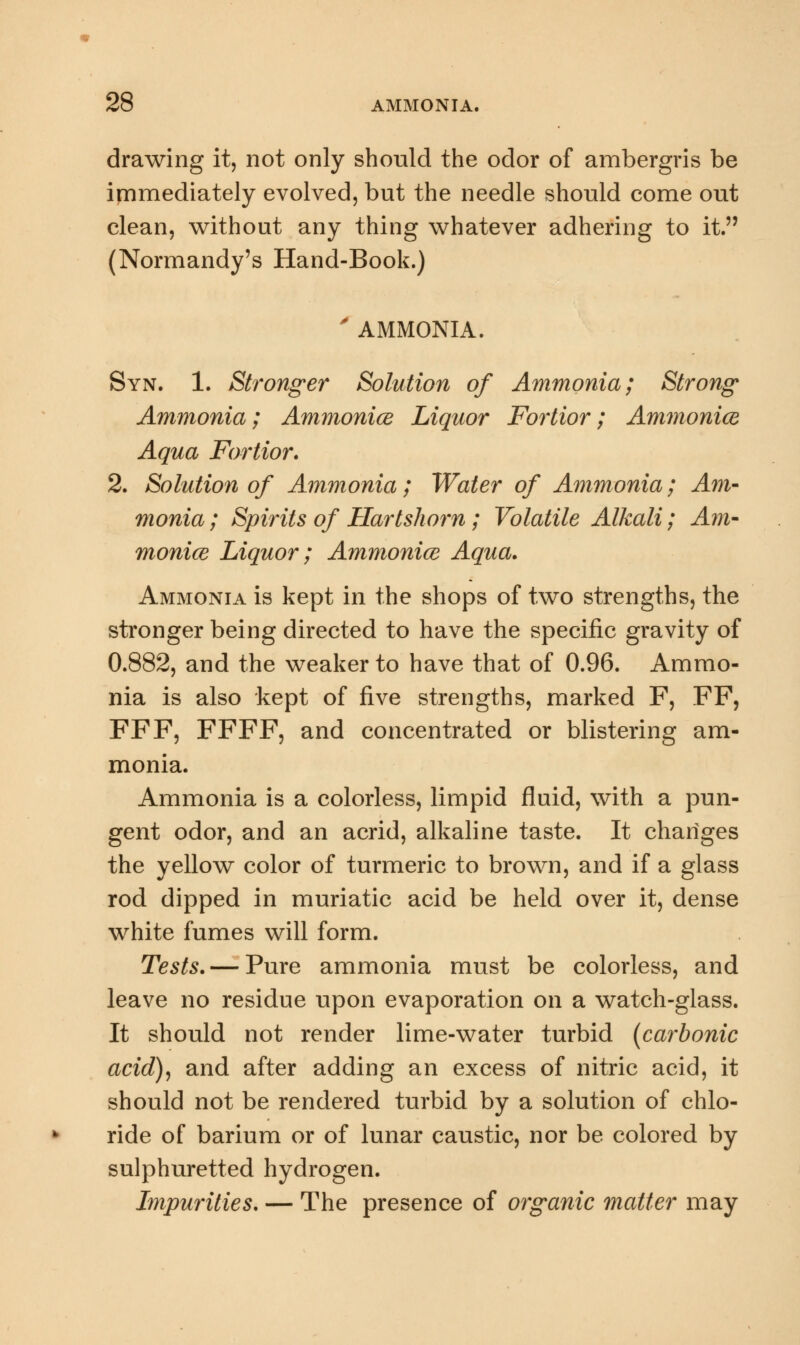 drawing it, not only should the odor of ambergris be immediately evolved, but the needle should come out clean, without any thing whatever adhering to it. (Normandy's Hand-Book.) ' AMMONIA. Syn. 1. Stronger Solution of Ammonia; Strong Ammonia; Ammonice Liquor Fortior; Ammonia Aqua Fortior. 2. Solution of Ammonia; Water of Ammonia; Am- monia ; Spirits of Hartshorn; Volatile Alkali; Am- monice Liquor; Ammonice Aqua. Ammonia is kept in the shops of two strengths, the stronger being directed to have the specific gravity of 0.882, and the weaker to have that of 0.96. Ammo- nia is also kept of five strengths, marked F, FF, FFF, FFFF, and concentrated or blistering am- monia. Ammonia is a colorless, limpid fluid, with a pun- gent odor, and an acrid, alkaline taste. It changes the yellow color of turmeric to brown, and if a glass rod dipped in muriatic acid be held over it, dense white fumes will form. Tests. — Pure ammonia must be colorless, and leave no residue upon evaporation on a watch-glass. It should not render lime-water turbid (carbonic acid), and after adding an excess of nitric acid, it should not be rendered turbid by a solution of chlo- ride of barium or of lunar caustic, nor be colored by sulphuretted hydrogen. Impurities. — The presence of organic matter may