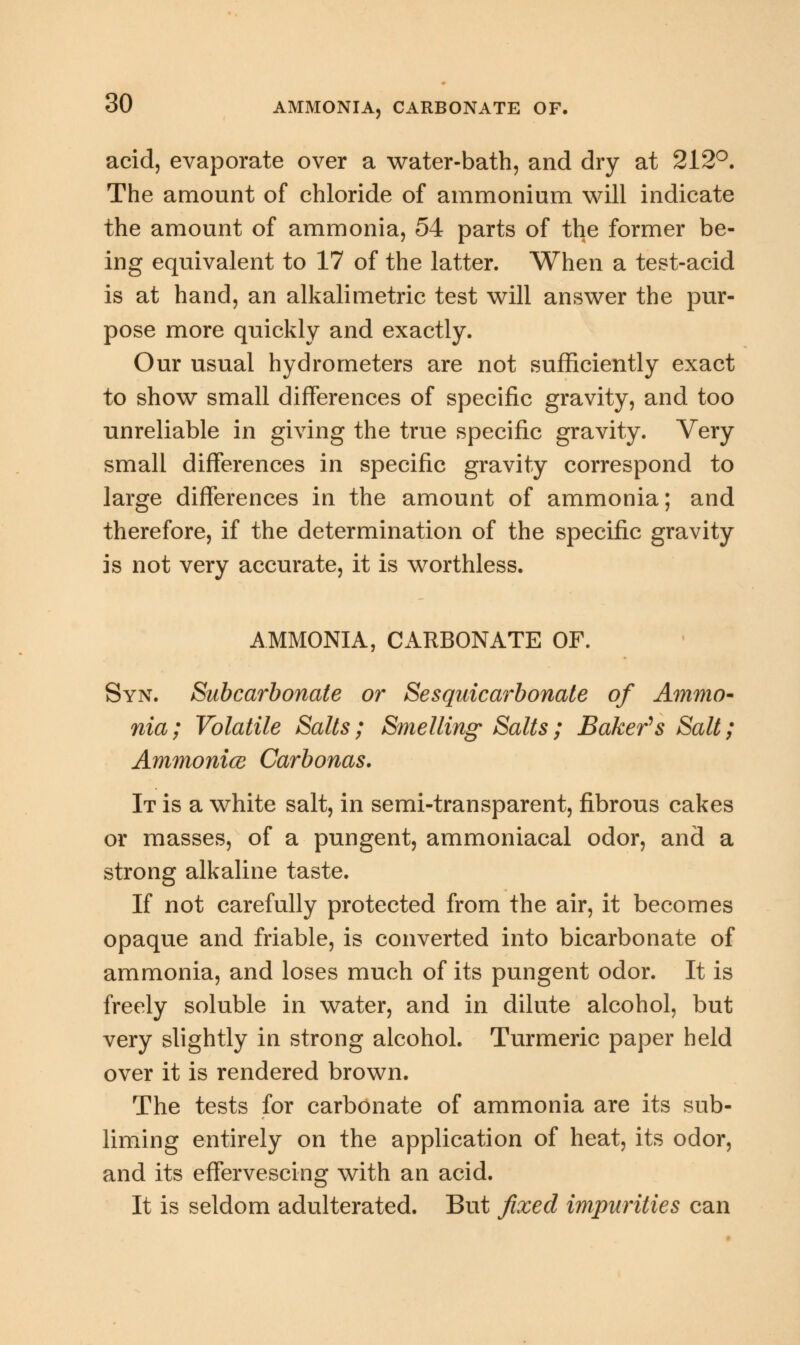 acid, evaporate over a water-bath, and dry at 212°. The amount of chloride of ammonium will indicate the amount of ammonia, 54 parts of the former be- ing equivalent to 17 of the latter. When a test-acid is at hand, an alkalimetric test will answer the pur- pose more quickly and exactly. Our usual hydrometers are not sufficiently exact to show small differences of specific gravity, and too unreliable in giving the true specific gravity. Very small differences in specific gravity correspond to large differences in the amount of ammonia; and therefore, if the determination of the specific gravity is not very accurate, it is worthless. AMMONIA, CARBONATE OF. Syn. Subcarbonate or Sesquicarbonate of Ammo- nia; Volatile Salts; Smelling' Salts; Baker's Salt; Ammonice Carbonas. It is a white salt, in semi-transparent, fibrous cakes or masses, of a pungent, ammoniacal odor, and a strong alkaline taste. If not carefully protected from the air, it becomes opaque and friable, is converted into bicarbonate of ammonia, and loses much of its pungent odor. It is freely soluble in water, and in dilute alcohol, but very slightly in strong alcohol. Turmeric paper held over it is rendered brown. The tests for carbonate of ammonia are its sub- liming entirely on the application of heat, its odor, and its effervescing with an acid. It is seldom adulterated. But fixed impurities can