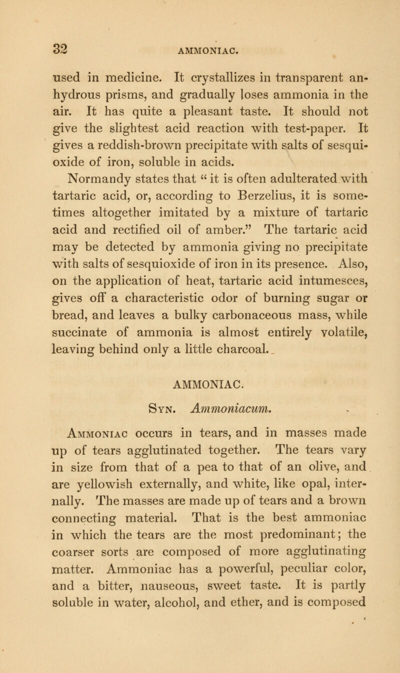 used in medicine. It crystallizes in transparent an- hydrous prisms, and gradually loses ammonia in the air. It has quite a pleasant taste. It should not give the slightest acid reaction with test-paper. It gives a reddish-brown precipitate with salts of sesqui- oxide of iron, soluble in acids. Normandy states that  it is often adulterated with tartaric acid, or, according to Berzelius, it is some- times altogether imitated by a mixture of tartaric acid and rectified oil of amber. The tartaric acid may be detected by ammonia giving no precipitate with salts of sesquioxide of iron in its presence. Also, on the application of heat, tartaric acid intumesces, gives off a characteristic odor of burning sugar or bread, and leaves a bulky carbonaceous mass, while succinate of ammonia is almost entirely volatile, leaving behind only a little charcoal. AMMONIAC. Syn. Ammoniacum. Ammoniac occurs in tears, and in masses made up of tears agglutinated together. The tears vary in size from that of a pea to that of an olive, and are yellowish externally, and white, like opal, inter- nally. The masses are made up of tears and a brown connecting material. That is the best ammoniac in which the tears are the most predominant; the coarser sorts are composed of more agglutinating matter. Ammoniac has a powerful, peculiar color, and a bitter, nauseous, sweet taste. It is partly soluble in water, alcohol, and ether, and is composed