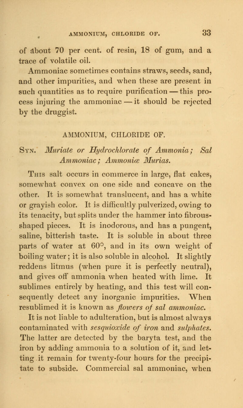 of about 70 per cent, of resin, 18 of gum, and a trace of volatile oil. Ammoniac sometimes contains straws, seeds, sand, and other impurities, and when these are present in such quantities as to require purification — this pro- cess injuring the ammoniac — it should be rejected by the druggist. AMMONIUM, CHLORIDE OF. Syn. Muriate or Hydrochlorate of Ammonia; Sal Ammoniac; Ammonice Murias. This salt occurs in commerce in large, flat cakes, somewhat convex on one side and concave on the other. It is somewhat translucent, and has a white or grayish color. It is difficultly pulverized, owing to its tenacity, but splits under the hammer into fibrous- shaped pieces. It is inodorous, and has a pungent, saline, bitterish taste. It is soluble in about three parts of water at 60°, and in its own weight of boiling water; it is also soluble in alcohol. It slightly reddens litmus (when pure it is perfectly neutral), and gives off ammonia when heated with lime. It sublimes entirely by heating, and this test will con- sequently detect any inorganic impurities. When resublimed it is known as flouiers of sal ammoniac. It is not liable to adulteration, but is almost always contaminated with sesquioxide of iron and sulphates. The latter are detected by the baryta test, and the iron by adding ammonia to a solution of it, and let- ting it remain for twenty-four hours for the precipi- tate to subside. Commercial sal ammoniac, when