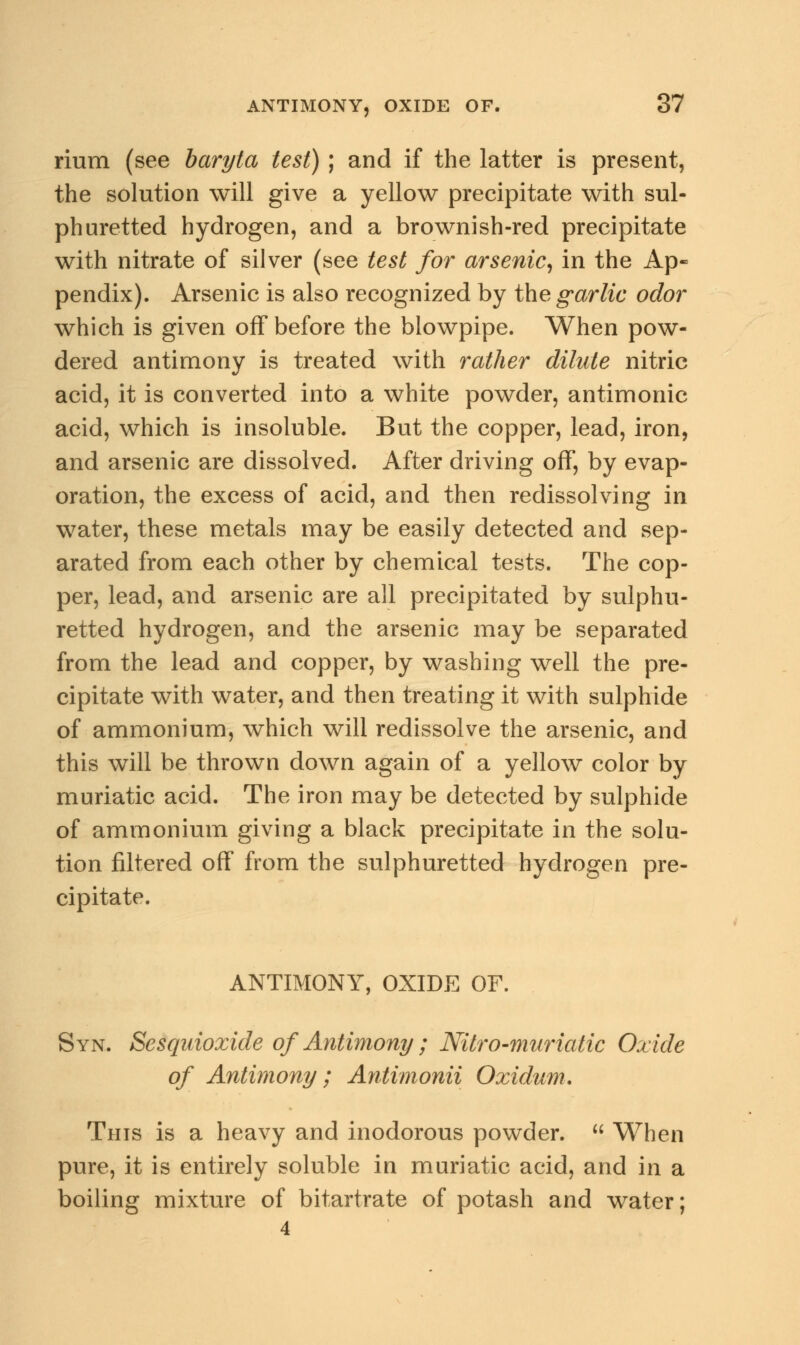 rium (see baryta test) ; and if the latter is present, the solution will give a yellow precipitate with sul- phuretted hydrogen, and a brownish-red precipitate with nitrate of silver (see test for arsenic, in the Ap- pendix). Arsenic is also recognized by the garlic odor which is given off before the blowpipe. When pow- dered antimony is treated with rather dilute nitric acid, it is converted into a white powder, antimonic acid, which is insoluble. But the copper, lead, iron, and arsenic are dissolved. After driving off, by evap- oration, the excess of acid, and then redissolving in water, these metals may be easily detected and sep- arated from each other by chemical tests. The cop- per, lead, and arsenic are all precipitated by sulphu- retted hydrogen, and the arsenic may be separated from the lead and copper, by washing well the pre- cipitate with water, and then treating it with sulphide of ammonium, which will redissolve the arsenic, and this will be thrown down again of a yellow color by muriatic acid. The iron may be detected by sulphide of ammonium giving a black precipitate in the solu- tion filtered off from the sulphuretted hydrogen pre- cipitate. ANTIMONY, OXIDE OF. Syn. Sesquioxide of Antimony ; Nitro-muriatic Oxide of Antimony; Antimonii Oxidum. This is a heavy and inodorous powder.  When pure, it is entirely soluble in muriatic acid, and in a boiling mixture of bitartrate of potash and water; 4