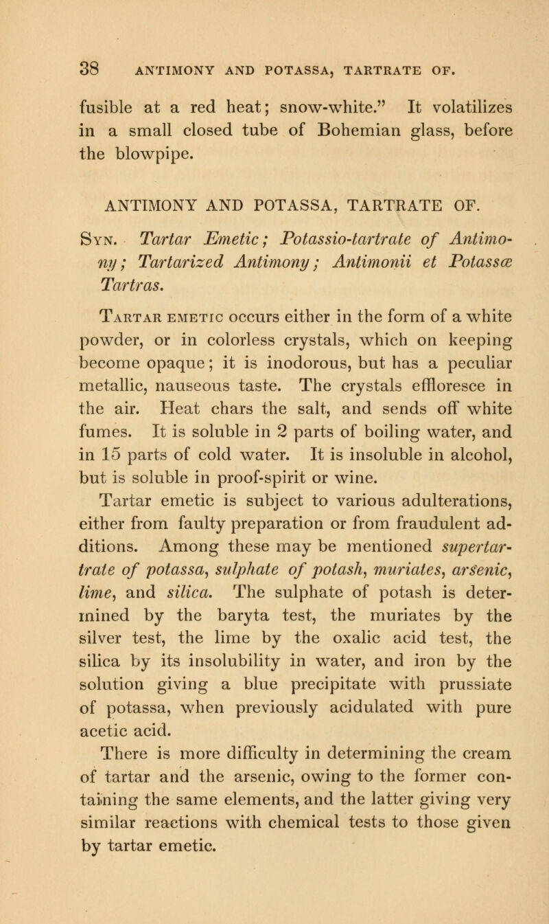 fusible at a red heat; snow-white. It volatilizes in a small closed tube of Bohemian glass, before the blowpipe. ANTIMONY AND POTASSA, TARTRATE OF. Syn. Tartar Emetic; Potassio-tartrate of Antimo- ny; Tartarized Antimony; Antimonii et Potassce Ta?mt?'as. Tartar emetic occurs either in the form of a white powder, or in colorless crystals, which on keeping become opaque; it is inodorous, but has a peculiar metallic, nauseous taste. The crystals effloresce in the air. Heat chars the salt, and sends off white fumes. It is soluble in 2 parts of boiling water, and in 15 parts of cold water. It is insoluble in alcohol, but is soluble in proof-spirit or wine. Tartar emetic is subject to various adulterations, either from faulty preparation or from fraudulent ad- ditions. Among these may be mentioned supertar- trale of potassa, sulphate of potash, muriates, arsenic, lime, and silica. The sulphate of potash is deter- mined by the baryta test, the muriates by the silver test, the lime by the oxalic acid test, the silica by its insolubility in water, and iron by the solution giving a blue precipitate with prussiate of potassa, when previously acidulated with pure acetic acid. There is more difficulty in determining the cream of tartar and the arsenic, owing to the former con- taining the same elements, and the latter giving very similar reactions with chemical tests to those given by tartar emetic.