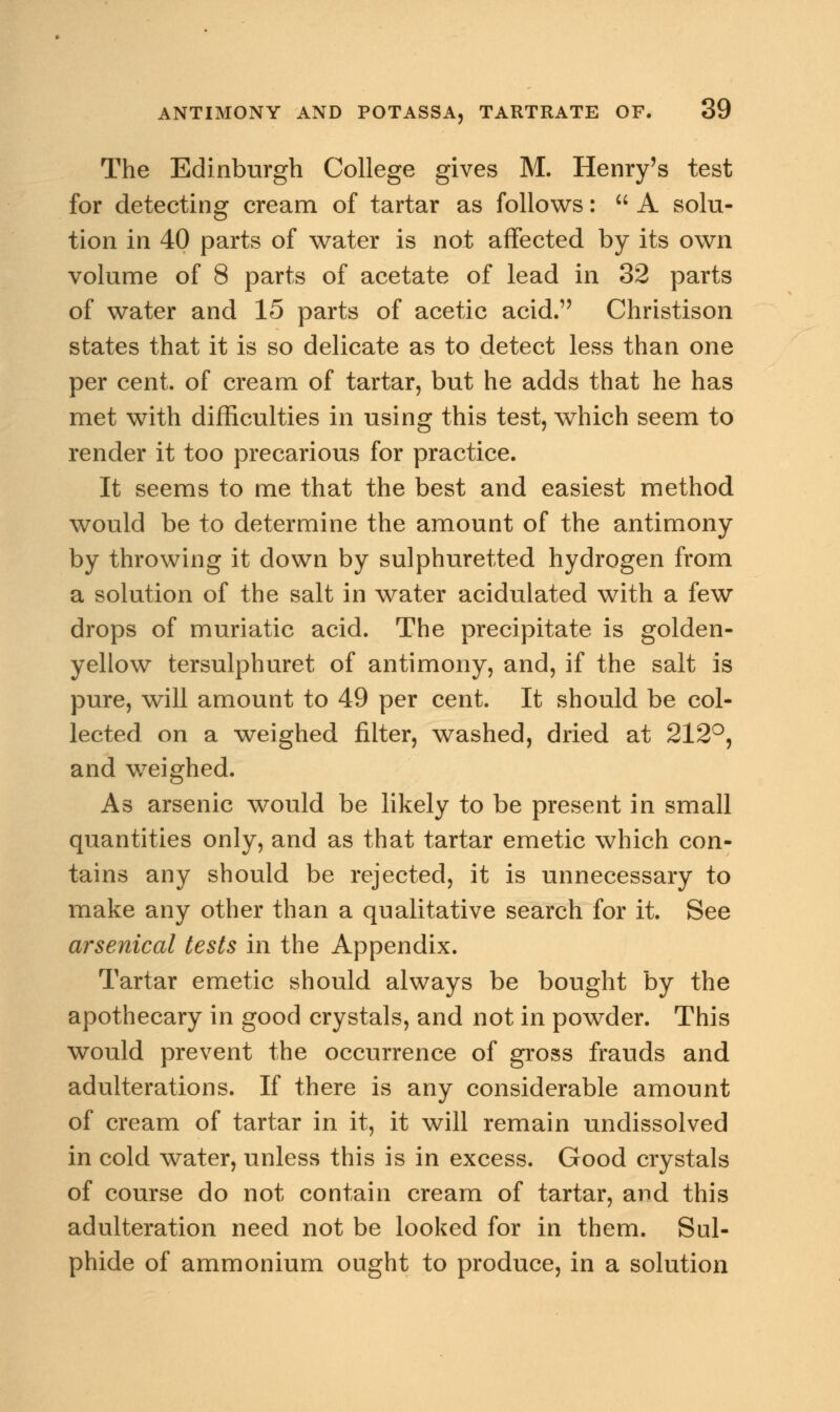 The Edinburgh College gives M. Henry's test for detecting cream of tartar as follows:  A solu- tion in 40 parts of water is not affected by its own volume of 8 parts of acetate of lead in 32 parts of water and 15 parts of acetic acid. Christison states that it is so delicate as to detect less than one per cent, of cream of tartar, but he adds that he has met with difficulties in using this test, which seem to render it too precarious for practice. It seems to me that the best and easiest method would be to determine the amount of the antimony by throwing it down by sulphuretted hydrogen from a solution of the salt in water acidulated with a few drops of muriatic acid. The precipitate is golden- yellow tersulphuret of antimony, and, if the salt is pure, will amount to 49 per cent. It should be col- lected on a weighed filter, washed, dried at 212°, and weighed. As arsenic would be likely to be present in small quantities only, and as that tartar emetic which con- tains any should be rejected, it is unnecessary to make any other than a qualitative search for it. See arsenical tests in the Appendix. Tartar emetic should always be bought by the apothecary in good crystals, and not in powder. This would prevent the occurrence of gross frauds and adulterations. If there is any considerable amount of cream of tartar in it, it will remain undissolved in cold water, unless this is in excess. Good crystals of course do not contain cream of tartar, and this adulteration need not be looked for in them. Sul- phide of ammonium ought to produce, in a solution