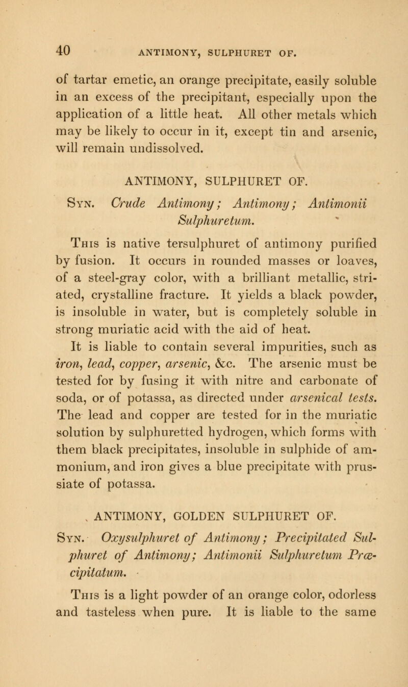 of tartar emetic, an orange precipitate, easily soluble in an excess of the precipitant, especially upon the application of a little heat. All other metals which may be likely to occur in it, except tin and arsenic, will remain undissolved. ANTIMONY, SULPHURET OF. Syn. Crude Antimony; Antimony; Antimonii Sulphuretum. This is native tersulphuret of antimony purified by fusion. It occurs in rounded masses or loaves, of a steel-gray color, with a brilliant metallic, stri- ated, crystalline fracture. It yields a black powder, is insoluble in water, but is completely soluble in strong muriatic acid with the aid of heat. It is liable to contain several impurities, such as iron, lead, copper, arsenic, &c. The arsenic must be tested for by fusing it with nitre and carbonate of soda, or of potassa, as directed under arsenical tests. The lead and copper are tested for in the muriatic solution by sulphuretted hydrogen, which forms with them black precipitates, insoluble in sulphide of am- monium, and iron gives a blue precipitate with prus- siate of potassa. . ANTIMONY, GOLDEN SULPHURET OF. Syn. Oxysulphuret of Antimony; Precipitated Sul- phur et of Antimony; Antimonii Sulphuretum Prce- cipitatum. This is a light powder of an orange color, odorless and tasteless when pure. It is liable to the same