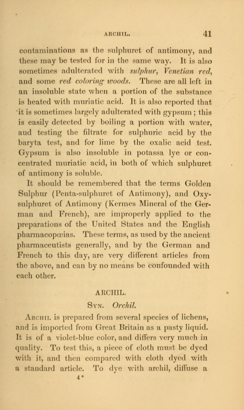 contaminations as the sulphuret of antimony, and these may be tested for in the same way. It is also sometimes adulterated with sulphur, Venetian red, and some red coloring woods. These are all left in an insoluble state when a portion of the substance is heated with muriatic acid. It is also reported that 'it is sometimes largely adulterated with gypsum ; this is easily detected by boiling a portion with water, aud testing the filtrate for sulphuric acid by the baryta test, and for lime by the oxalic acid test. Gypsum is also insoluble in potassa lye or con- centrated muriatic acid, in both of which sulphuret of antimony is soluble. It should be remembered that the terms Golden Sulphur (Penta-sulphuret of Antimony), and Oxy- sulphuret of Antimony (Kermes Mineral of the Ger- man and French), are improperly applied to the preparations of the United States and the English pharmacopoeias. These terms, as used by the ancient pharmaceutists generally, and by the German and French to this day, are very different articles from the above, and can by no means be confounded with each other. ARCHIL. Syn. Orchil. Archil is prepared from several species of lichens, and is imported from Great Britain as a pasty liquid. It is of a violet-blue color, and differs very much in quality. To test this, a piece of cloth must be dyed with it, and then compared with cloth dyed with a standard article. To dye with archil, diffuse a