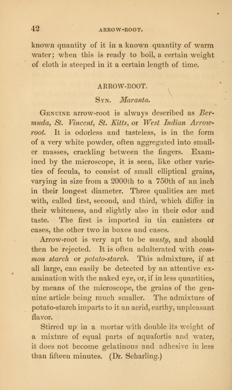 known quantity of it in a known quantity of warm water; when this is ready to boil, a certain weight of cloth is steeped in it a certain length of time. ARROW-ROOT. Syn. Maranta. Genuine arrow-root is always described as Ber- muda, St. Vincent, St. Kitts, or West Indian Arroiv- root. It is odorless and tasteless, is in the form of a very white powder, often aggregated into small- er masses, crackling between the fingers. Exam- ined by the microscope, it is seen, like other varie- ties of fecula, to consist of small elliptical grains, varying in size from a 2000th to a 750th of an inch in their longest diameter. Three qualities are met with, called first, second, and third, which differ in their whiteness, and slightly also in their odor and taste. The first is imported in tin canisters or cases, the other two in boxes and cases. Arrow-root is very apt to be musty, and should then be rejected. It is often adulterated with com- mon starch or potato-starch. This admixture, if at all large, can easily be detected by an attentive ex- amination with the naked eye, or, if in less quantities, by means of the microscope, the grains of the gen- uine article being much smaller. The admixture of potato-starch imparts to it an acrid, earthy, unpleasant flavor. Stirred up in a mortar with double its weight of a mixture of equal parts of aquafortis and water, it does not become gelatinous and adhesive in less than fifteen minutes. (Dr. Scharling.)