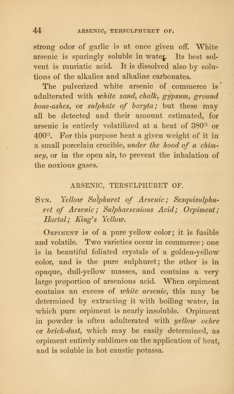 strong odor of garlic is at once given off. White arsenic is sparingly soluble in watej. Its best sol- vent is muriatic acid. It is dissolved also by solu- tions of the alkalies and alkaline carbonates. The pulverized white arsenic of commerce is adulterated with white sand, chalk, gypsum, ground bone-ashes, or sulphate of bai'yta; but these may all be detected and their amount estimated, for arsenic is entirely volatilized at a heat of 380° or 400°. For this purpose heat a given weight of it in a small porcelain crucible, under the hood of a chim- ney, or in the open air, to prevent the inhalation of the noxious gases. ARSENIC, TERSULPHURET OF. Syn. Yellow Sulphuret of Arsenic; Sesquisulphu- ret of Arsenic; Sulpharsenious Acid; Orpiment; Hartal; King's Yellow. Orpiment is of a pure yellow color; it is fusible and volatile. Two varieties occur in commerce y one is in beautiful foliated crystals of a golden-yellow color, and is the pure sulphuret; the other is in opaque, dull-yellow masses, and contains a very large proportion of arsenious acid. When orpiment contains an excess of white arsenic, this may be determined by extracting it with boiling water, in which pure orpiment is nearly insoluble. Orpiment in powder is often adulterated with yellow ochre or brick-dust, which may be easily determined, as orpiment entirely sublimes on the application of heat, and is soluble in hot caustic potassa.