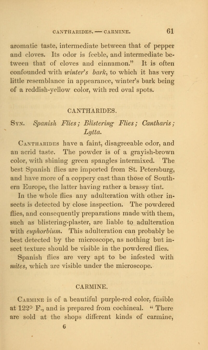 aromatic taste, intermediate between that of pepper and cloves. Its odor is feeble, and intermediate be- tween that of cloves and cinnamon. It is often confounded with winter's bark, to which it has very little resemblance in appearance, winter's bark being of a reddish-yellow color, with red oval spots. CANTHARIDES. Syn. Spanish Flies; Blistering- Flies; Cantharis; Lytta. Cantharides have a faint, disagreeable odor, and an acrid taste. The powder is of a grayish-brown color, with shining green spangles intermixed. The best Spanish flies are imported from St. Petersburg, and have more of a coppery cast than those of South- ern Europe, the latter having rather a brassy tint. In the whole flies any adulteration with other in- sects is detected by close inspection. The powdered flies, and consequently preparations made with them, such as blistering-plaster, are liable to adulteration with euphorbium. This adulteration can probably be best detected by the microscope, as nothing but in- sect texture should be visible in the powdered flies. Spanish flies are very apt to be infested with mites, which are visible under the microscope. CARMINE. Carmine is of a beautiful purple-red color, fusible at 122° F., and is prepared from cochineal.  There are sold at the shops different kinds of carmine, 6