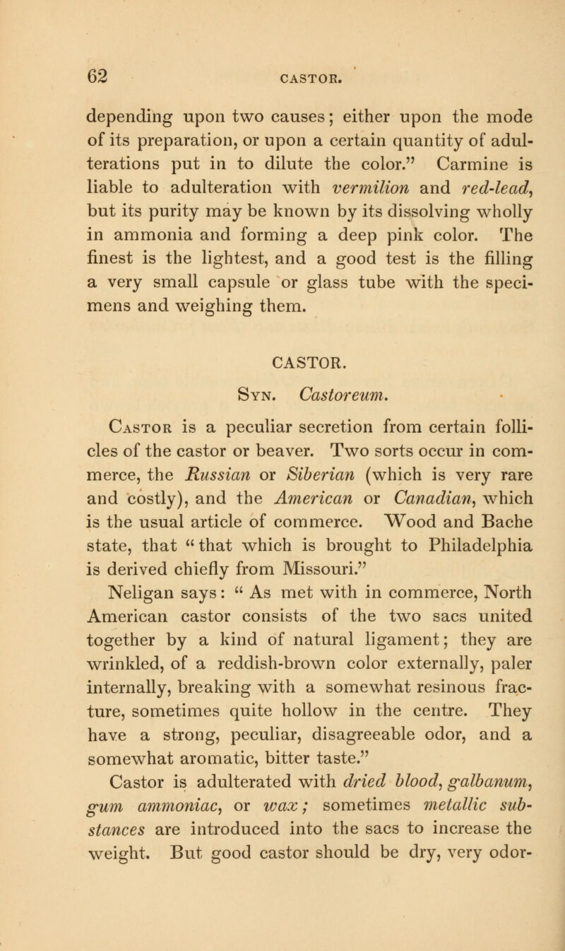 depending upon two causes; either upon the mode of its preparation, or upon a certain quantity of adul- terations put in to dilute the color. Carmine is liable to adulteration with vermilion and red-lead, but its purity may be known by its dissolving wholly in ammonia and forming a deep pink color. The finest is the lightest, and a good test is the filling a very small capsule or glass tube with the speci- mens and weighing them. CASTOR. Syn. Castoreum. Castor is a peculiar secretion from certain folli- cles of the castor or beaver. Two sorts occur in com- merce, the Russian or Siberian (which is very rare and costly), and the American or Canadian, which is the usual article of commerce. Wood and Bache state, that  that which is brought to Philadelphia is derived chiefly from Missouri. Neligan says:  As met with in commerce, North American castor consists of the two sacs united together by a kind of natural ligament; they are wrinkled, of a reddish-brown color externally, paler internally, breaking with a somewhat resinous frac- ture, sometimes quite hollow in the centre. They have a strong, peculiar, disagreeable odor, and a somewhat aromatic, bitter taste. Castor is adulterated with dried blood, galbanum, gum ammoniac, or wax; sometimes 7netallic sub- stances are introduced into the sacs to increase the weight. But good castor should be dry, very odor-