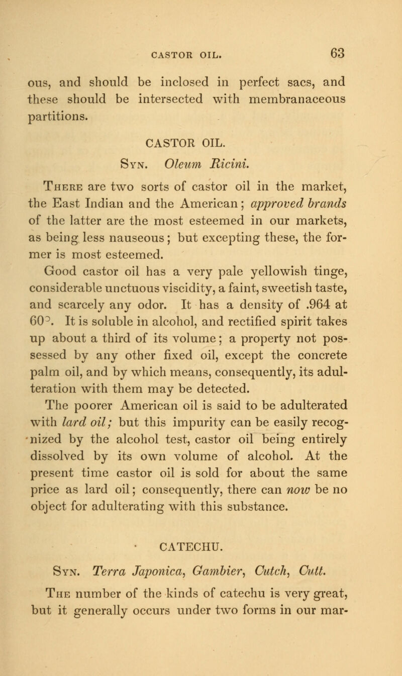 ous, and should be inclosed in perfect sacs, and these should be intersected with membranaceous partitions. CASTOR OIL. Syn. Oleum Ricini. There are two sorts of castor oil in the market, the East Indian and the American; approved brands of the latter are the most esteemed in our markets, as being less nauseous; but excepting these, the for- mer is most esteemed. Good castor oil has a very pale yellowish tinge, considerable unctuous viscidity, a faint, sweetish taste, and scarcely any odor. It has a density of .964 at 60 D. It is soluble in alcohol, and rectified spirit takes up about a third of its volume; a property not pos- sessed by any other fixed oil, except the concrete palm oil, and by which means, consequently, its adul- teration with them may be detected. The poorer American oil is said to be adulterated with lard oil; but this impurity can be easily recog- nized by the alcohol test, castor oil being entirely dissolved by its own volume of alcohol. At the present time castor oil is sold for about the same price as lard oil; consequently, there can now be no object for adulterating with this substance. CATECHU. Syn. Terra Japonica, Gambler, Cutch, Cutt. The number of the kinds of catechu is very great, but it generally occurs under two forms in our mar-