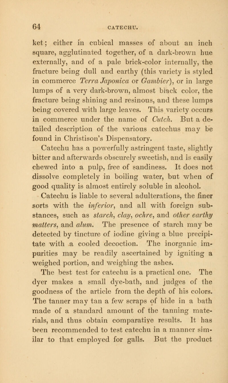 ket; either in cubical masses of about an inch square, agglutinated together, of a dark-brown hue externally, and of a pale brick-color internally, the fracture being dull and earthy (this variety is styled in commerce Terra Japonica or Gambier), or in large lumps of a very dark-brown, almost black color, the fracture being shining and resinous, and these lumps being covered with large leaves. This variety occurs in commerce under the name of Dutch. But a de- tailed description of the various catechus may be found in Christison's Dispensatory. Catechu has a powerfully astringent taste, slightly bitter and afterwards obscurely sweetish, and is easily chewed into a pulp, free of sandiness. It does not dissolve completely in boiling water, but when of good quality is almost entirely soluble in alcohol. Catechu is liable to several adulterations, the finer sorts with the inferior, and all with foreign sub- stances, such as starch, clay, ochre, and other earthy matters, and alum. The presence of starch may be detected by tincture of iodine giving a blue precipi- tate with a cooled decoction. The inorganic im- purities may be readily ascertained by igniting a weighed portion, and weighing the ashes. The best test for catechu is a practical one. The dyer makes a small dye-bath, and judges of the goodness of the article from the depth of his colors. The tanner may tan a few scraps of hide in a bath made of a standard amount of the tanning mate- rials, and thus obtain comparative results. It has been recommended to test catechu in a manner sim- ilar to that employed for galls. But the product
