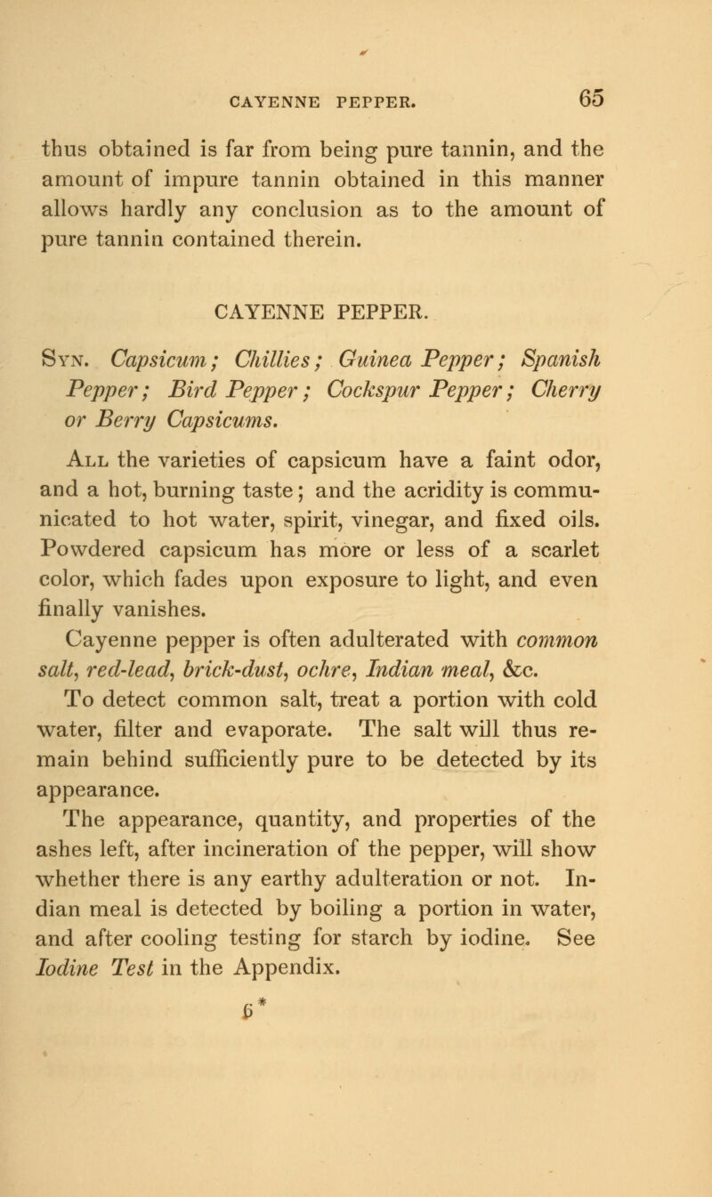 thus obtained is far from being pure tannin, and the amount of impure tannin obtained in this manner allows hardly any conclusion as to the amount of pure tannin contained therein. CAYENNE PEPPER. Syn. Capsicum; Chillies ; Guinea Pepper; Spanish Pepper; Bird Pepper; Cockspur Pepper; Cherry or Berry Capsicums. All the varieties of capsicum have a faint odor, and a hot, burning taste; and the acridity is commu- nicated to hot water, spirit, vinegar, and fixed oils. Powdered capsicum has more or less of a scarlet color, which fades upon exposure to light, and even finally vanishes. Cayenne pepper is often adulterated with common salt, red-lead, brick-dust, ochre, Indian meal, &c. To detect common salt, treat a portion with cold water, filter and evaporate. The salt will thus re- main behind sufficiently pure to be detected by its appearance. The appearance, quantity, and properties of the ashes left, after incineration of the pepper, will show whether there is any earthy adulteration or not. In- dian meal is detected by boiling a portion in water, and after cooling testing for starch by iodine. See Iodine Test in the Appendix.