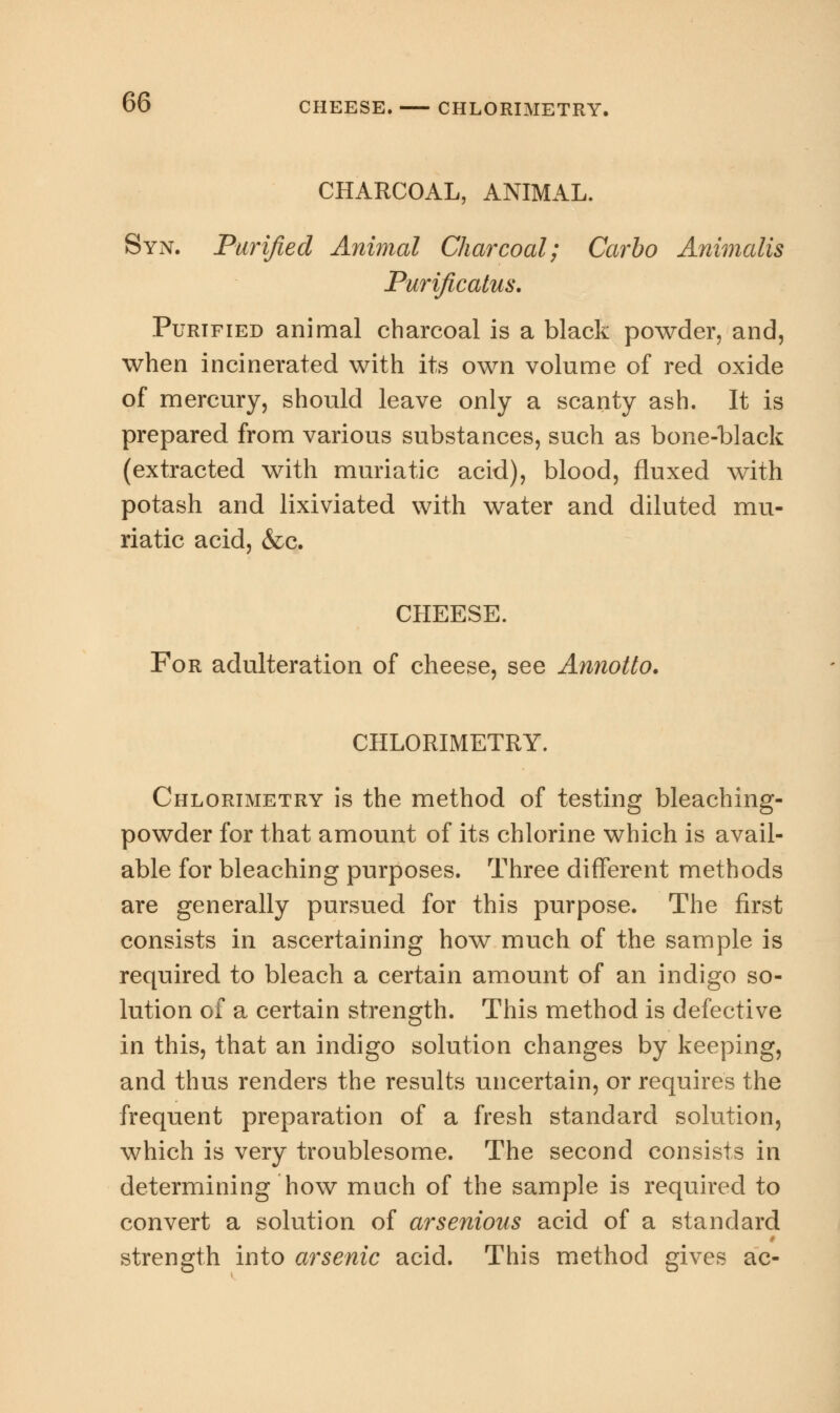 CHARCOAL, ANIMAL. Syn. Purified Animal Charcoal; Carbo Animalis Purificatus. Purified animal charcoal is a black powder, and, when incinerated with its own volume of red oxide of mercury, should leave only a scanty ash. It is prepared from various substances, such as bone-black (extracted with muriatic acid), blood, fluxed with potash and lixiviated with water and diluted mu- riatic acid, &c. CHEESE. For adulteration of cheese, see Annotto. CHLORIMETRY. Chlorimetry is the method of testing bleaching- powder for that amount of its chlorine which is avail- able for bleaching purposes. Three different methods are generally pursued for this purpose. The first consists in ascertaining how much of the sample is required to bleach a certain amount of an indigo so- lution of a certain strength. This method is defective in this, that an indigo solution changes by keeping, and thus renders the results uncertain, or requires the frequent preparation of a fresh standard solution, which is very troublesome. The second consists in determining how much of the sample is required to convert a solution of arsenious acid of a standard strength into arsenic acid. This method gives ac-