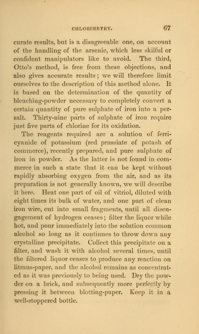 curate results, but is a disagreeable one, on account of the handling of the arsenic, which less skilful or confident manipulators like to avoid. The third. Otto's method, is free from these objections, and also gives accurate results ; we will therefore limit ourselves to the description of this method alone. It is based on the determination of the quantity of bleaching-powder necessary to completely convert a certain quantity of pure sulphate of iron into a per- salt. Thirty-nine parts of sulphate of iron require just five parts of chlorine for its oxidation. The reagents required are a solution of ferri- cyanide of potassium (red prussiate of potash of commerce), recently prepared, and pure sulphate of iron in powder. As the latter is not found in com- merce in such a state that it can be kept without rapidly absorbing oxygen from the air, and as its preparation is not generally known, we will describe it here. Heat one part of oil of vitriol, diluted with eight times its bulk of water, and one part of clean iron wire, cut into small fragments, until all disen- gagement of hydrogen ceases ; filter the liquor while hot, and pour immediately into the solution common alcohol so long as it continues to throw down any crystalline precipitate. Collect this precipitate on a filter, and wash it with alcohol several times, until the filtered liquor ceases to produce any reaction on litmus-paper, and the alcohol remains as concentrat- ed as it was previously to being used. Dry the pow- der on a brick, and subsequently more perfectly by pressing it between blotting-paper. Keep it in a well-stoppered bottle.