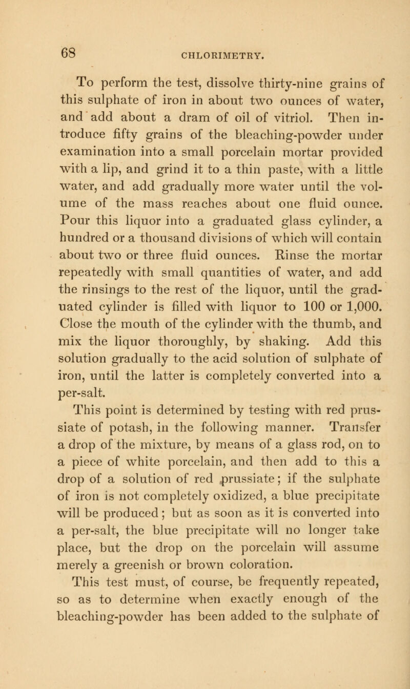 To perform the test, dissolve thirty-nine grains of this sulphate of iron in about two ounces of water, and add about a dram of oil of vitriol. Then in- troduce fifty grains of the bleaching-powder under examination into a small porcelain mortar provided with a lip, and grind it to a thin paste, with a little water, and add gradually more water until the vol- ume of the mass reaches about one fluid ounce. Pour this liquor into a graduated glass cylinder, a hundred or a thousand divisions of which will contain about two or three fluid ounces. Rinse the mortar repeatedly with small quantities of water, and add the rinsings to the rest of the liquor, until the grad- uated cylinder is filled with liquor to 100 or 1,000. Close the mouth of the cylinder with the thumb, and mix the liquor thoroughly, by shaking. Add this solution gradually to the acid solution of sulphate of iron, until the latter is completely converted into a per-salt. This point is determined by testing with red prus- siate of potash, in the following manner. Transfer a drop of the mixture, by means of a glass rod, on to a piece of white porcelain, and then add to this a drop of a solution of red .prussiate; if the sulphate of iron is not completely oxidized, a blue precipitate will be produced; but as soon as it is converted into a per-salt, the blue precipitate will no longer take place, but the drop on the porcelain will assume merely a greenish or brown coloration. This test must, of course, be frequently repeated, so as to determine when exactly enough of the bleaching-powder has been added to the sulphate of