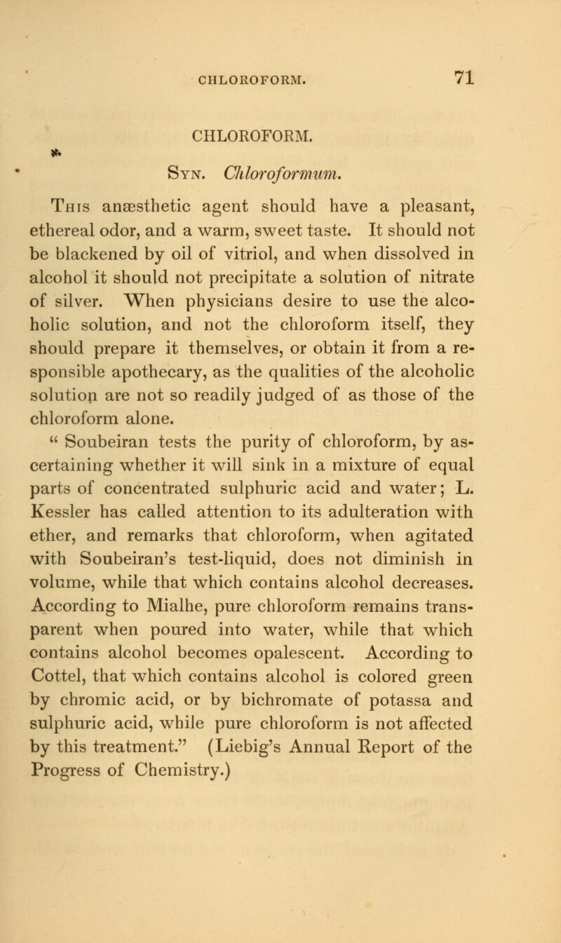 CHLOROFORM. Syn. Chloroformum. This anaesthetic agent should have a pleasant, ethereal odor, and a warm, sweet taste. It should not be blackened by oil of vitriol, and when dissolved in alcohol it should not precipitate a solution of nitrate of silver. When physicians desire to use the alco- holic solution, and not the chloroform itself, they should prepare it themselves, or obtain it from a re- sponsible apothecary, as the qualities of the alcoholic solution are not so readily judged of as those of the chloroform alone.  Soubeiran tests the purity of chloroform, by as- certaining whether it will sink in a mixture of equal parts of concentrated sulphuric acid and water; L. Kessler has called attention to its adulteration with ether, and remarks that chloroform, when agitated with Soubeiran's test-liquid, does not diminish in volume, while that which contains alcohol decreases. According to Mialhe, pure chloroform remains trans- parent when poured into water, while that which contains alcohol becomes opalescent. According to Cottel, that which contains alcohol is colored green by chromic acid, or by bichromate of potassa and sulphuric acid, while pure chloroform is not affected by this treatment. (Liebig's Annual Report of the Progress of Chemistry.)