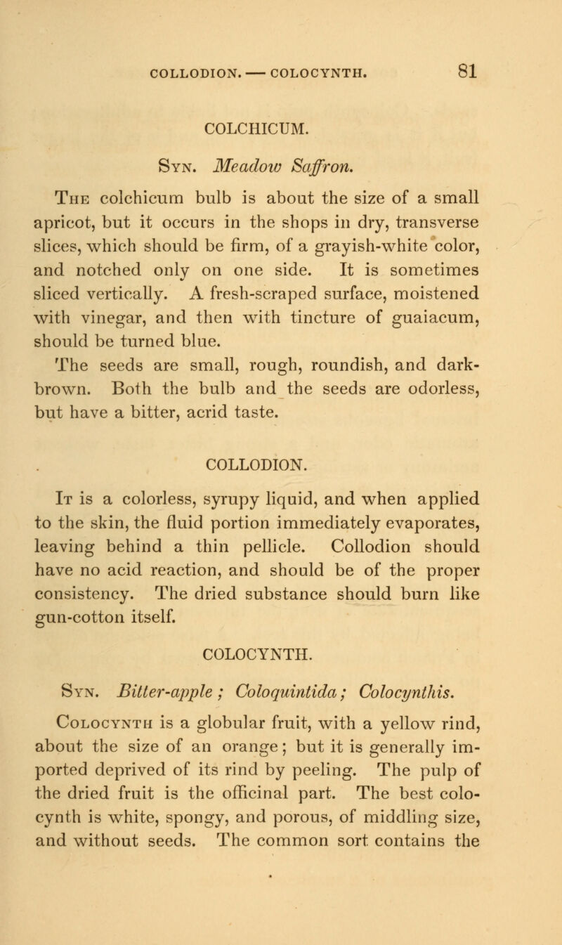 COLCHICUM. Syn. Meadow Saffron. The colchicum bulb is about the size of a small apricot, but it occurs in the shops in dry, transverse slices, which should be firm, of a grayish-white color, and notched only on one side. It is sometimes sliced vertically. A fresh-scraped surface, moistened with vinegar, and then with tincture of guaiacum, should be turned blue. The seeds are small, rough, roundish, and dark- brown. Both the bulb and the seeds are odorless, but have a bitter, acrid taste. COLLODION. It is a colorless, syrupy liquid, and when applied to the skin, the fluid portion immediately evaporates, leaving behind a thin pellicle. Collodion should have no acid reaction, and should be of the proper consistency. The dried substance should burn like gun-cotton itself. COLOCYNTH. Syn. Bitter-apple ; Coloquintida; Colocynthis. Colocynth is a globular fruit, with a yellow rind, about the size of an orange; but it is generally im- ported deprived of its rind by peeling. The pulp of the dried fruit is the officinal part. The best colo- cynth is white, spongy, and porous, of middling size, and without seeds. The common sort contains the