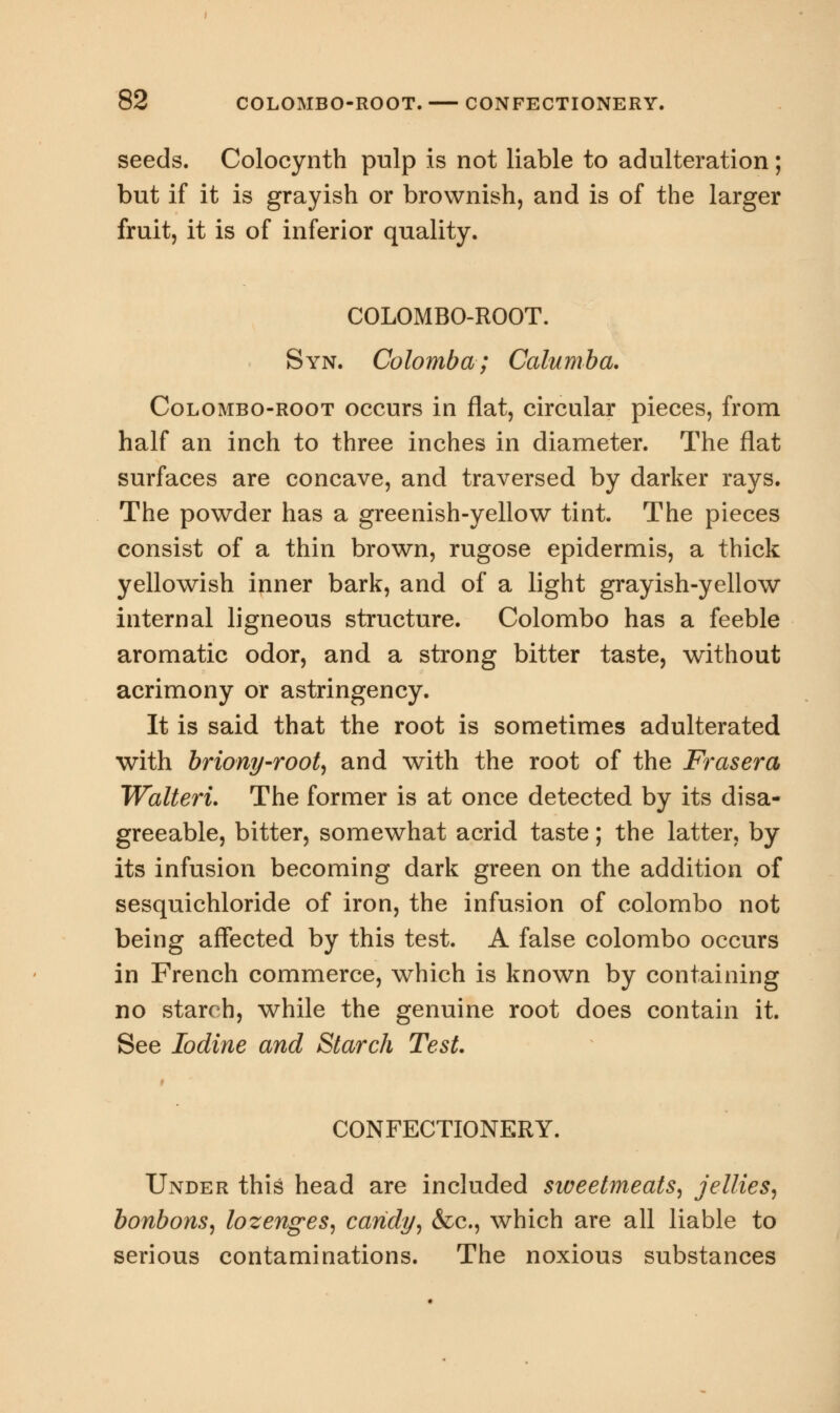 seeds. Colocynth pulp is not liable to adulteration; but if it is grayish or brownish, and is of the larger fruit, it is of inferior quality. COLOMBO-ROOT. Syn. Colomba; Calumba. Colombo-root occurs in flat, circular pieces, from half an inch to three inches in diameter. The flat surfaces are concave, and traversed by darker rays. The powder has a greenish-yellow tint. The pieces consist of a thin brown, rugose epidermis, a thick yellowish inner bark, and of a light grayish-yellow internal ligneous structure. Colombo has a feeble aromatic odor, and a strong bitter taste, without acrimony or astringency. It is said that the root is sometimes adulterated with briony-root, and with the root of the Frasera Walteri. The former is at once detected by its disa- greeable, bitter, somewhat acrid taste; the latter, by its infusion becoming dark green on the addition of sesquichloride of iron, the infusion of Colombo not being affected by this test. A false Colombo occurs in French commerce, which is known by containing no starch, while the genuine root does contain it. See Iodine and Starch Test. CONFECTIONERY. Under this head are included sweetmeats, jellies, bonbons, lozenges, candy, &c, which are all liable to serious contaminations. The noxious substances