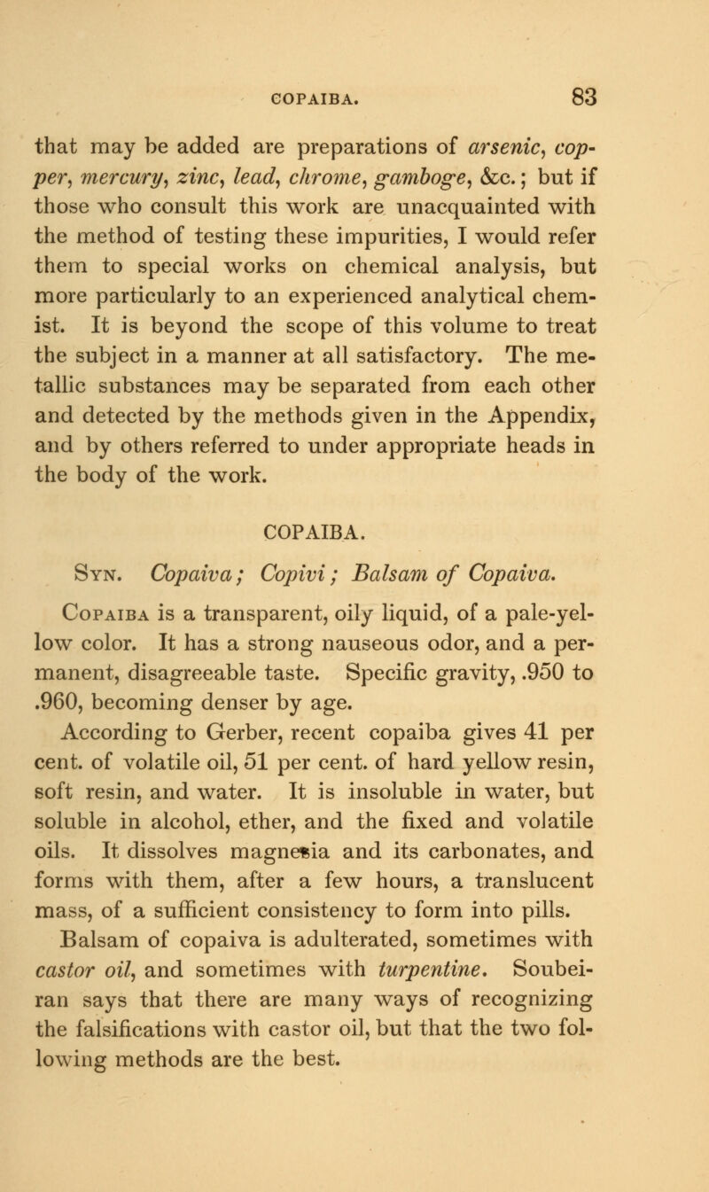 that may be added are preparations of arsenic, cop- per, mercury, zinc, lead, chrome, gamboge, &c.; but if those who consult this work are unacquainted with the method of testing these impurities, I would refer them to special works on chemical analysis, but more particularly to an experienced analytical chem- ist. It is beyond the scope of this volume to treat the subject in a manner at all satisfactory. The me- tallic substances may be separated from each other and detected by the methods given in the Appendix, and by others referred to under appropriate heads in the body of the work. COPAIBA. Syn. Copaiva; Copivi; Balsam of Copaiva. Copaiba is a transparent, oily liquid, of a pale-yel- low color. It has a strong nauseous odor, and a per- manent, disagreeable taste. Specific gravity, .950 to .960, becoming denser by age. According to Gerber, recent copaiba gives 41 per cent, of volatile oil, 51 per cent, of hard yellow resin, soft resin, and water. It is insoluble in water, but soluble in alcohol, ether, and the fixed and volatile oils. It dissolves magnesia and its carbonates, and forms with them, after a few hours, a translucent mass, of a sufficient consistency to form into pills. Balsam of copaiva is adulterated, sometimes with castor oil, and sometimes with turpentine. Soubei- ran says that there are many ways of recognizing the falsifications with castor oil, but that the two fol- lowing methods are the best.