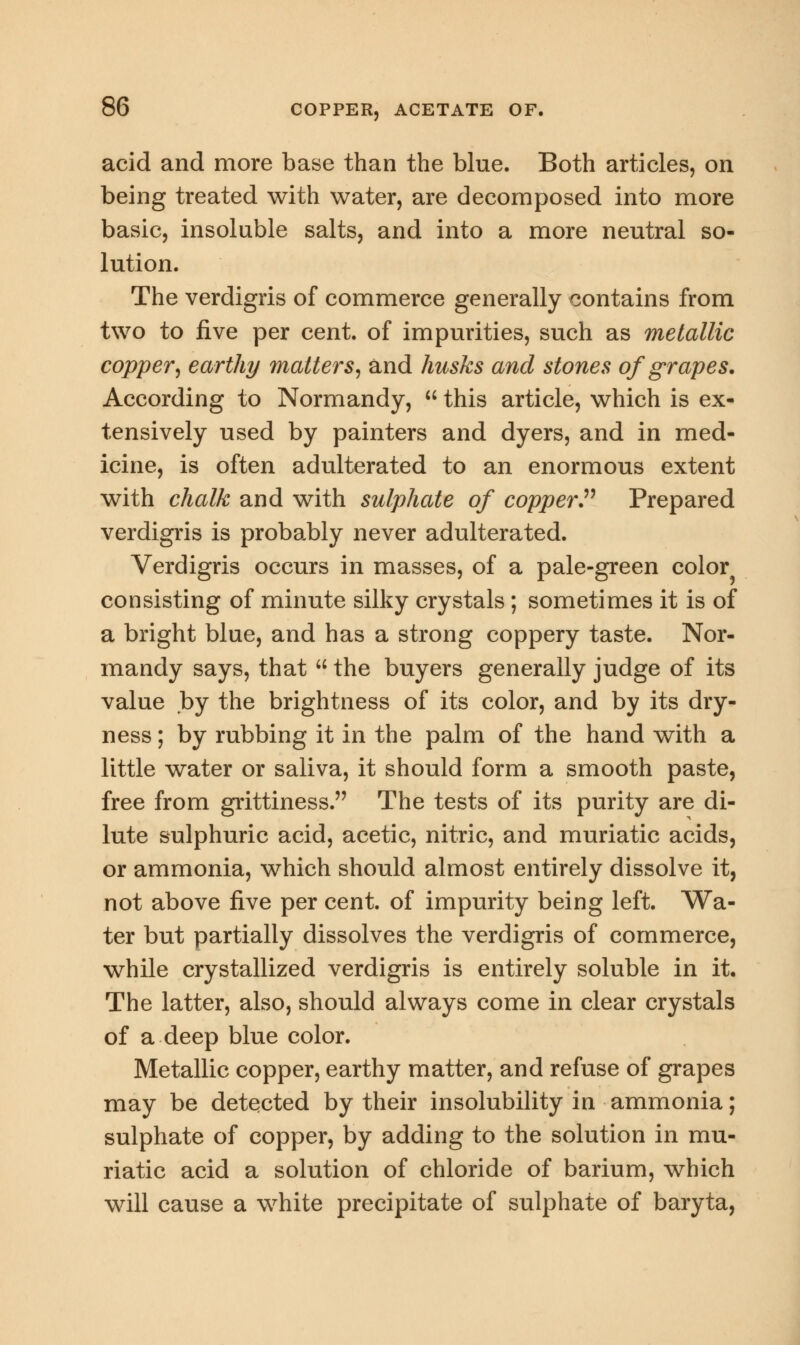 acid and more base than the blue. Both articles, on being treated with water, are decomposed into more basic, insoluble salts, and into a more neutral so- lution. The verdigris of commerce generally contains from two to five per cent, of impurities, such as metallic copper', earthy matters, and husks and stones of grapes. According to Normandy,  this article, which is ex- tensively used by painters and dyers, and in med- icine, is often adulterated to an enormous extent with chalk and with sulphate of copper Prepared verdigris is probably never adulterated. Verdigris occurs in masses, of a pale-green color consisting of minute silky crystals ; sometimes it is of a bright blue, and has a strong coppery taste. Nor- mandy says, that  the buyers generally judge of its value by the brightness of its color, and by its dry- ness ; by rubbing it in the palm of the hand with a little water or saliva, it should form a smooth paste, free from grittiness. The tests of its purity are di- lute sulphuric acid, acetic, nitric, and muriatic acids, or ammonia, which should almost entirely dissolve it, not above five per cent, of impurity being left. Wa- ter but partially dissolves the verdigris of commerce, while crystallized verdigris is entirely soluble in it. The latter, also, should always come in clear crystals of a deep blue color. Metallic copper, earthy matter, and refuse of grapes may be detected by their insolubility in ammonia; sulphate of copper, by adding to the solution in mu- riatic acid a solution of chloride of barium, which will cause a white precipitate of sulphate of baryta,