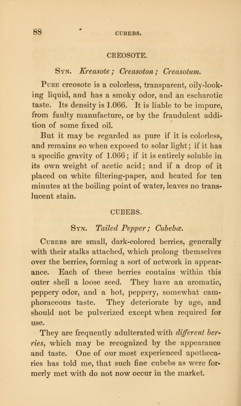 CUBEBS. CREOSOTE. Syn. Kreasote ; Creasoton; Creasotum. Pure creosote is a colorless, transparent, oily-look- ing liquid, and has a smoky odor, and an escharotic taste. Its density is 1.066. It is liable to be impure, from faulty manufacture, or by the fraudulent addi- tion of some fixed oil. But it may be regarded as pure if it is colorless, and remains so when exposed to solar light; if it has a specific gravity of 1.066; if it is entirely soluble in its own weight of acetic acid; and if a drop of it placed on white filtering-paper, and heated for ten minutes at the boiling point of water, leaves no trans- lucent stain. CUBEBS. Syn. Tailed Pepper; Cubebce. Cubebs are small, dark-colored berries, generally with their stalks attached, which prolong themselves over the berries, forming a sort of network in appear- ance. Each of these berries contains within this outer shell a loose seed. They have an aromatic, peppery odor, and a hot, peppery, somewhat cam- phoraceous taste. They deteriorate by age, and should not be pulverized except when required for use. They are frequently adulterated with different ber- ries, which may be recognized by the appearance and taste. One of our most experienced apotheca- ries has told me, that such fine cubebs as were for- merly met with do not now occur in the market.