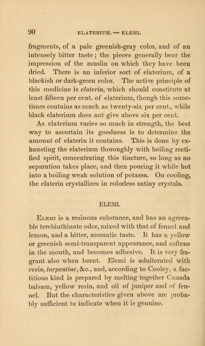 fragments, of a pale greenish-gray color, and of an intensely bitter taste ; the pieces generally bear the impression of the muslin on which they have been dried. There is an inferior sort of elaterium, of a blackish or dark-green color. The active principle of this medicine is elaterin, which should constitute at least fifteen per cent, of elaterium, though this some- times contains as much as twenty-six per cent., while black elaterium does not give above six per cent. As elaterium varies so much in strength, the best way to ascertain its goodness is to determine the amount of elaterin it contains. This is done by ex- hausting the elaterium thoroughly with boiling recti- fied spirit, concentrating this tincture, so long as no separation takes place, and then pouring it while hot into a boiling weak solution of potassa. On cooling, the elaterin crystallizes in colorless satiny crystals. ELEMI. Elemi is a resinous substance, and has an agreea- ble terebinthinate odor, mixed with that of fennel and lemon, and a bitter, aromatic taste. It has a yellow or greenish semi-transparent appearance, and softens in the mouth, and becomes adhesive. It is very fra- grant also when burnt. Elemi is adulterated with resin, turpentine, &c, and, according to C.ooley, a fac- titious kind is prepared by melting together Canada balsam, yellow resin, and oil of juniper and of fen- nel. But the characteristics given above are proba- bly sufficient to indicate when it is genuine.