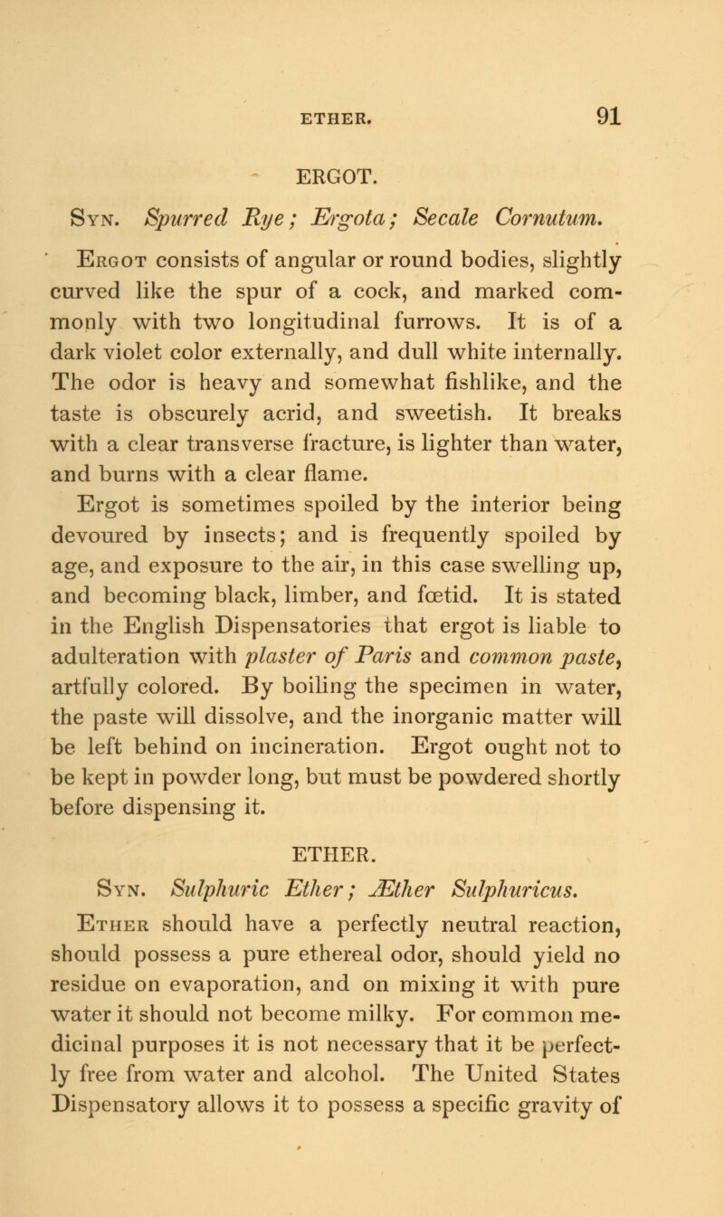ERGOT. Syn. Spurred Rye; Ergota; Secale Cornutum. Ergot consists of angular or round bodies, slightly curved like the spur of a cock, and marked com- monly with two longitudinal furrows. It is of a dark violet color externally, and dull white internally. The odor is heavy and somewhat fishlike, and the taste is obscurely acrid, and sweetish. It breaks with a clear transverse fracture, is lighter than water, and burns with a clear flame. Ergot is sometimes spoiled by the interior being devoured by insects; and is frequently spoiled by age, and exposure to the air, in this case swelling up, and becoming black, limber, and foetid. It is stated in the English Dispensatories that ergot is liable to adulteration with plaster of Paris and common paste, artfully colored. By boiling the specimen in water, the paste will dissolve, and the inorganic matter will be left behind on incineration. Ergot ought not to be kept in powder long, but must be powdered shortly before dispensing it. ETHER. Syn. Sulphuric Ether; JEther Sulphuricus. Ether should have a perfectly neutral reaction, should possess a pure ethereal odor, should yield no residue on evaporation, and on mixing it with pure water it should not become milky. For common me- dicinal purposes it is not necessary that it be perfect- ly free from water and alcohol. The United States Dispensatory allows it to possess a specific gravity of