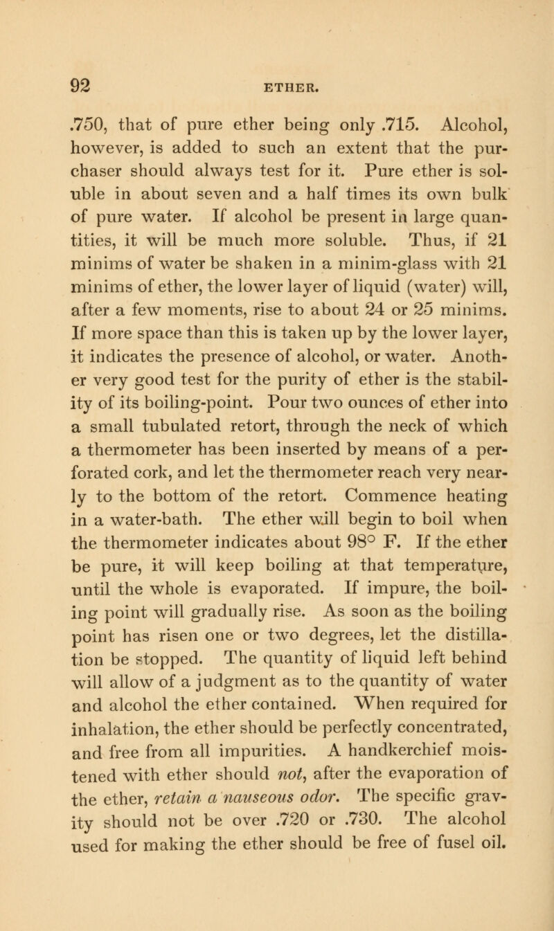 .750, that of pure ether being only .715. Alcohol, however, is added to such an extent that the pur- chaser should always test for it. Pure ether is sol- uble in about seven and a half times its own bulk of pure water. If alcohol be present in large quan- tities, it will be much more soluble. Thus, if 21 minims of water be shaken in a minim-glass with 21 minims of ether, the lower layer of liquid (water) will, after a few moments, rise to about 24 or 25 minims. If more space than this is taken up by the lower layer, it indicates the presence of alcohol, or water. Anoth- er very good test for the purity of ether is the stabil- ity of its boiling-point. Pour two ounces of ether into a small tubulated retort, through the neck of which a thermometer has been inserted by means of a per- forated cork, and let the thermometer reach very near- ly to the bottom of the retort. Commence heating in a water-bath. The ether will begin to boil when the thermometer indicates about 98° F. If the ether be pure, it will keep boiling at that temperature, until the whole is evaporated. If impure, the boil- ing point will gradually rise. As soon as the boiling point has risen one or two degrees, let the distilla- tion be stopped. The quantity of liquid left behind will allow of a judgment as to the quantity of water and alcohol the ether contained. When required for inhalation, the ether should be perfectly concentrated, and free from all impurities. A handkerchief mois- tened with ether should not, after the evaporation of the ether, retain a nauseous odor. The specific grav- ity should not be over .720 or .730. The alcohol used for making the ether should be free of fusel oil.