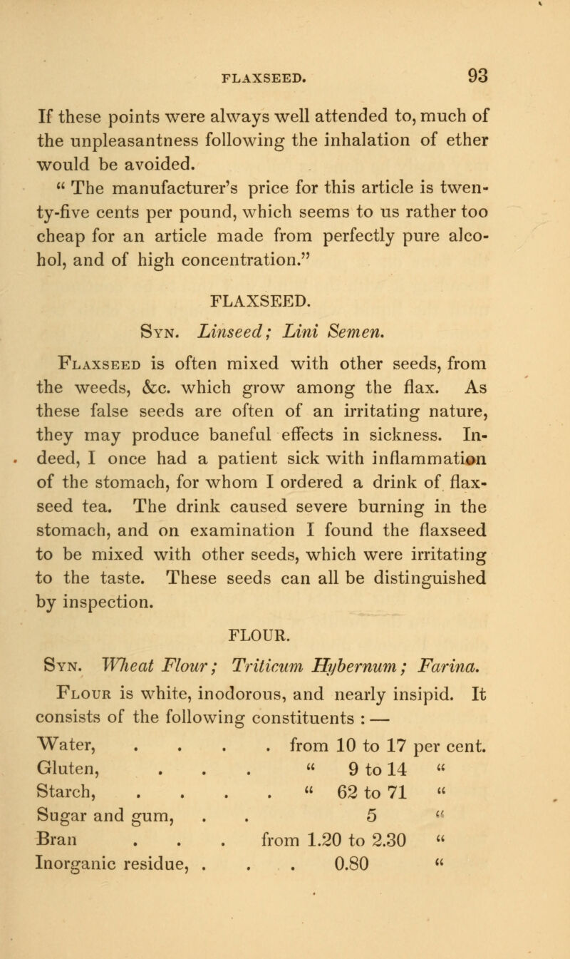 If these points were always well attended to, much of the unpleasantness following the inhalation of ether would be avoided.  The manufacturer's price for this article is twen- ty-five cents per pound, which seems to us rather too cheap for an article made from perfectly pure alco- hol, and of high concentration. FLAXSEED. Syn. Linseed; Lint Semen. Flaxseed is often mixed with other seeds, from the weeds, &c. which grow among the flax. As these false seeds are often of an irritating nature, they may produce baneful effects in sickness. In- deed, I once had a patient sick with inflammation of the stomach, for whom I ordered a drink of flax- seed tea. The drink caused severe burning in the stomach, and on examination I found the flaxseed to be mixed with other seeds, which were irritating to the taste. These seeds can all be distinguished by inspection. FLOUR. Syn. Wheat Flour; Triticum Hybernum; Farina. Flour is white, inodorous, and nearly insipid. It consists of the following constituents : — Water, .... from 10 to 17 per cent. Gluten, . . .  9 to 14 Starch, . . . .  62 to 71 Sugar and gum, . . 5 Bran . . . from 1.20 to 2.30 Inorganic residue, . . 0.80