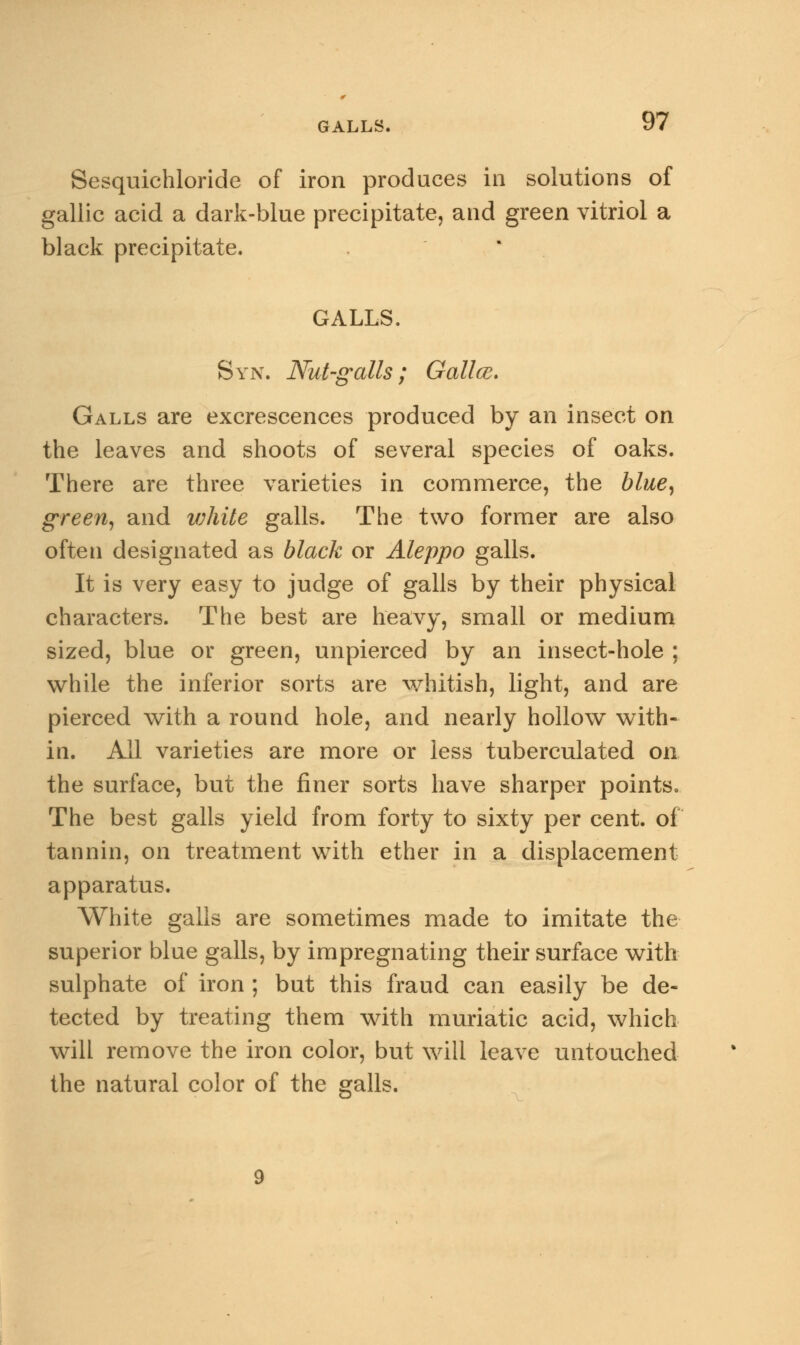 GALLS, Sesquichloride of iron produces in solutions of gallic acid a dark-blue precipitate, and green vitriol a black precipitate. GALLS. Syn. Nut-galls; Gallce. Galls are excrescences produced by an insect on the leaves and shoots of several species of oaks. There are three varieties in commerce, the blue, green, and v;hite galls. The two former are also often designated as black or Aleppo galls. It is very easy to judge of galls by their physical characters. The best are heavy, small or medium sized, blue or green, unpierced by an insect-hole ; while the inferior sorts are whitish, light, and are pierced with a round hole, and nearly hollow with- in. All varieties are more or less tuberculated on the surface, but the finer sorts have sharper points. The best galls yield from forty to sixty per cent, of tannin, on treatment with ether in a displacement apparatus. White galls are sometimes made to imitate the superior blue galls, by impregnating their surface with sulphate of iron ; but this fraud can easily be de- tected by treating them with muriatic acid, which will remove the iron color, but will leave untouched the natural color of the galls.