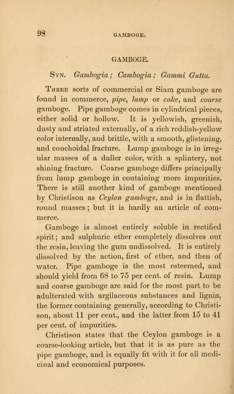 GAMBOGE. Syn. Gambogia; Cambogia: Gammi Gutta. Three sorts of commercial or Siam gamboge are found in commerce, pipe, lump or cake, and coarse gamboge. Pipe gamboge comes in cylindrical pieces, either solid or hollow. It is yellowish, greenish, dusty and striated externally, of a rich reddish-yellow color internally, and brittle, with a smooth, glistening, and conchoidal fracture. Lump gamboge is in irreg- ular masses of a duller color, with a splintery, not shining fracture. Coarse gamboge differs principally from lump gamboge in containing more impurities. There is still another kind of gamboge mentioned by Christison as Ceylon gamboge, and is in flattish, round masses ; but it is hardly an article of com- merce. Gamboge is almost entirely soluble in rectified spirit; and sulphuric ether completely dissolves out the resin, leaving the gum undissolved. It is entirely dissolved by the action, first of ether, and then of water. Pipe gamboge is the most esteemed, and should yield from 68 to 75 per cent, of resin. Lump and coarse gamboge are said for the most part to be adulterated with argilaceous substances and lignin, the former containing generally, according to Christi- son, about 11 per cent., and the latter from 15 to 41 per cent, of impurities. Christison states that the Ceylon gamboge is a coarse-looking article, but that it is as pure as the pipe gamboge, and is equally fit with it for all medi- cinal and economical purposes.