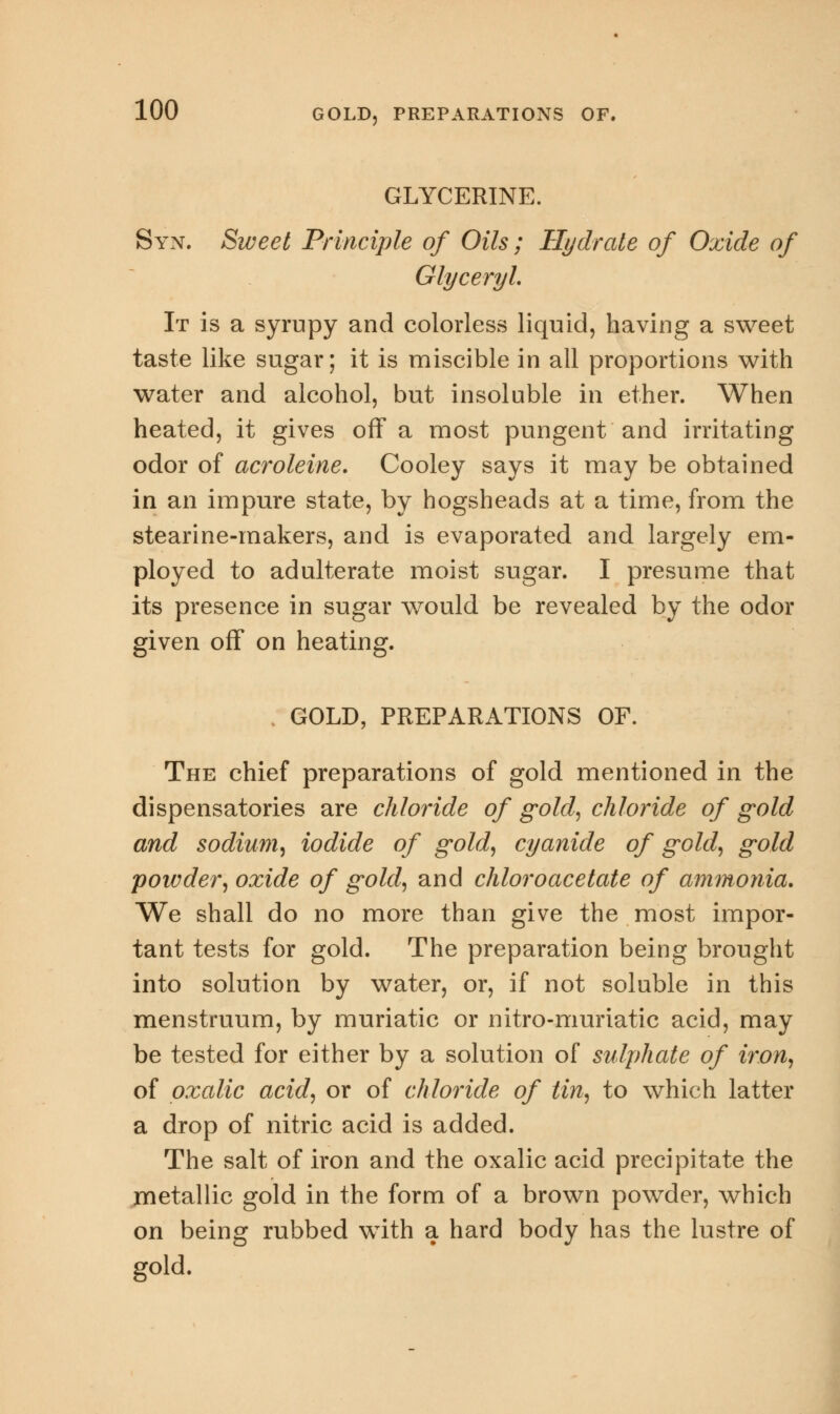 GLYCERINE. Syn. Sweet Principle of Oils; Hydrate of Oxide of Glyceryl, It is a syrupy and colorless liquid, having a sweet taste like sugar; it is miscible in all proportions with water and alcohol, but insoluble in ether. When heated, it gives off a most pungent and irritating odor of acroleins Cooley says it may be obtained in an impure state, by hogsheads at a time, from the stearine-makers, and is evaporated and largely em- ployed to adulterate moist sugar. I presume that its presence in sugar would be revealed by the odor given off on heating. GOLD, PREPARATIONS OF. The chief preparations of gold mentioned in the dispensatories are chloride of gold, chloride of gold and sodium, iodide of gold, cyanide of gold, gold powder, oxide of gold, and chloroacetate of ammonia. We shall do no more than give the most impor- tant tests for gold. The preparation being brought into solution by water, or, if not soluble in this menstruum, by muriatic or nitro-muriatic acid, may be tested for either by a solution of sulphate of iron, of oxalic acid, or of chloride of tin, to which latter a drop of nitric acid is added. The salt of iron and the oxalic acid precipitate the metallic gold in the form of a brown powder, which on being rubbed with a hard body has the lustre of gold.