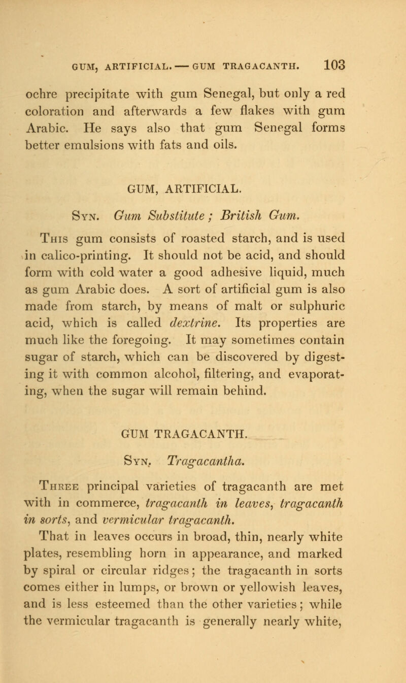 ochre precipitate with gum Senegal, but only a red coloration and afterwards a few flakes with gum Arabic. He says also that gum Senegal forms better emulsions with fats and oils. GUM, ARTIFICIAL. Syn. Gum Substitute; British Gum. This gum consists of roasted starch, and is used in calico-printing. It should not be acid, and should form with cold water a good adhesive liquid, much as gam Arabic does. A sort of artificial gum is also made from starch, by means of malt or sulphuric acid, which is called dextrine. Its properties are much like the foregoing. It may sometimes contain sugar of starch, which can be discovered by digest- ing it with common alcohol, filtering, and evaporat- ing, when the sugar will remain behind. GUM TRAGACANTH. Syn. Tragacantha. Three principal varieties of tragacanth are met with in commerce, tragacanth in leaves, tragacanth in sorts, and vermicular tragacanth. That in leaves occurs in broad, thin, nearly white plates, resembling horn in appearance, and marked by spiral or circular ridges; the tragacanth in sorts comes either in lumps, or brown or yellowish leaves, and is less esteemed than the other varieties; while the vermicular tragacanth is generally nearly white,