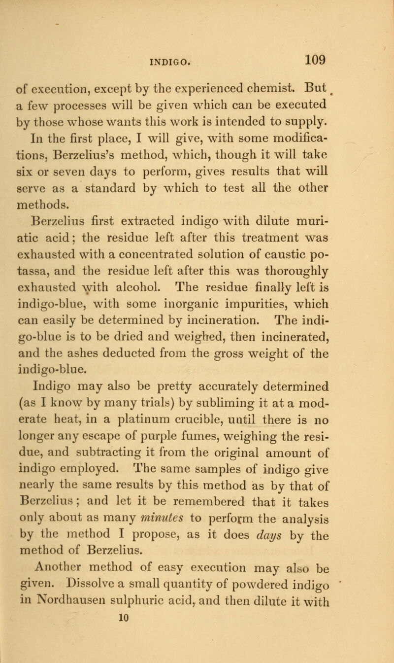of execution, except by the experienced chemist. But t a few processes will be given which can be executed by those whose wants this work is intended to supply. In the first place, I will give, with some modifica- tions, Berzelius's method, which, though it will take six or seven days to perform, gives results that will serve as a standard by which to test all the other methods. Berzelius first extracted indigo with dilute muri- atic acid; the residue left after this treatment was exhausted with a concentrated solution of caustic po- tassa, and the residue left after this was thoroughly exhausted with alcohol. The residue finally left is indigo-blue, with some inorganic impurities, which can easily be determined by incineration. The indi- go-blue is to be dried and weighed, then incinerated, and the ashes deducted from the gross weight of the indigo-blue. Indigo may also be pretty accurately determined (as I know by many trials) by subliming it at a mod- erate heat, in a platinum crucible, until there is no longer any escape of purple fumes, weighing the resi- due, and subtracting it from the original amount of indigo employed. The same samples of indigo give nearly the same results by this method as by that of Berzelius ; and let it be remembered that it takes only about as many minutes to perform the analysis by the method I propose, as it does days by the method of Berzelius. Another method of easy execution may also be given. Dissolve a small quantity of powdered indigo in Nordhausen sulphuric acid, and then dilute it with 10