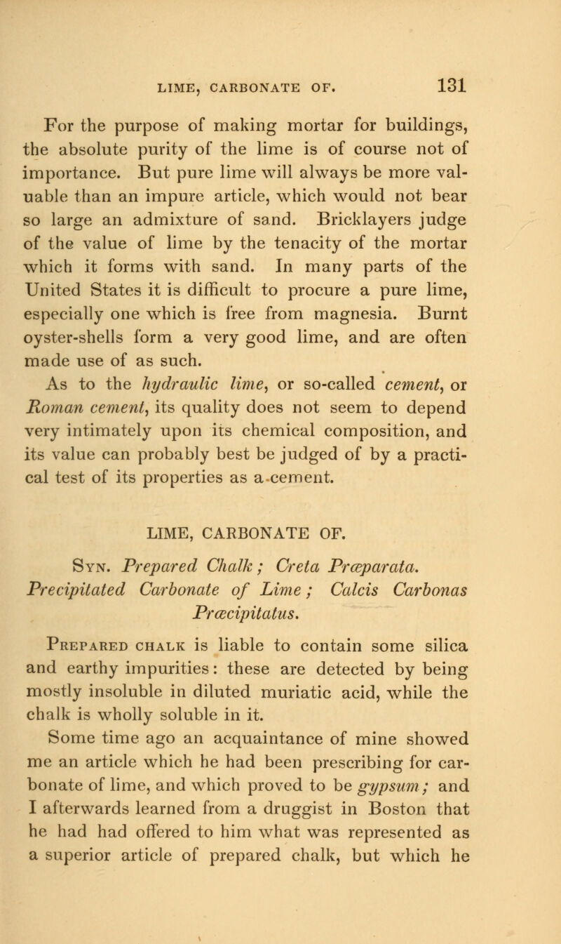 For the purpose of making mortar for buildings, the absolute purity of the lime is of course not of importance. But pure lime will always be more val- uable than an impure article, which would not bear so large an admixture of sand. Bricklayers judge of the value of lime by the tenacity of the mortar which it forms with sand. In many parts of the United States it is difficult to procure a pure lime, especially one which is free from magnesia. Burnt oyster-shells form a very good lime, and are often made use of as such. As to the hydraulic lime, or so-called cement, or Roman cement, its quality does not seem to depend very intimately upon its chemical composition, and its value can probably best be judged of by a practi- cal test of its properties as a-cement. LIME, CARBONATE OF. Syn. Prepared Chalk; Creta Prceparata. Precipitated Carbonate of Lime; Calcis Carbonas Prcecipitatus. Prepared chalk is liable to contain some silica and earthy impurities: these are detected by being mostly insoluble in diluted muriatic acid, while the chalk is wholly soluble in it. Some time ago an acquaintance of mine showed me an article which he had been prescribing for car- bonate of lime, and which proved to be gypsum ; and I afterwards learned from a druggist in Boston that he had had offered to him what was represented as a superior article of prepared chalk, but which he