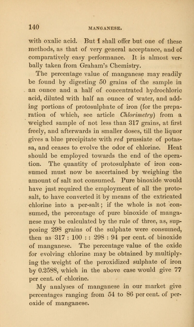 with oxalic acid. But I shall offer but one of these methods, as that of very general acceptance, and of comparatively easy performance. It is almost ver- bally taken from Graham's Chemistry. The percentage value of manganese may readily be found by digesting 50 grains of the sample in an ounce and a half of concentrated hydrochloric acid, diluted with half an ounce of water, and add- ing portions of protosulphate of iron (for the prepa- ration of which, see article Chlorimetry) from a weighed sample of not less than 317 grains, at first freely, and afterwards in smaller doses, till the liquor gives a blue precipitate with red prussiate of potas- sa, and ceases to evolve the odor of chlorine. Heat should be employed towards the end of the opera- tion. The quantity of protosulphate of iron con- sumed must now be ascertained by weighing the amount of salt not consumed. Pure binoxide would have just required the employment of all the proto- salt, to have converted it by means of the extricated chlorine into a per-salt; if the whole is not con- sumed, the percentage of pure binoxide of manga- nese may be calculated by the rule of three, as, sup- posing 298 grains of the sulphate were consumed, then as 317 : 100 : : 298 : 94 per cent, of binoxide of manganese. The percentage value of the oxide for evolving chlorine may be obtained by multiply- ing the weight of the peroxidized sulphate of iron by 0.2588, which in the above case would give 77 per cent, of chlorine. My analyses of manganese in our market give percentages ranging from 54 to 86 per cent, of per- oxide of manganese.