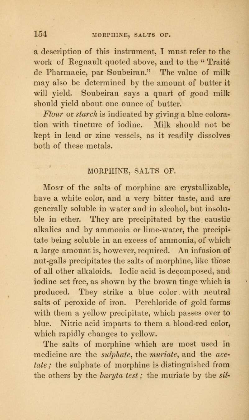 a description of this instrument, I must refer to the work of Regnault quoted above, and to the  Traite de Pharmacie, par Soubeiran. The value of milk may also be determined by the amount of butter it will yield. Soubeiran says a quart of good milk should yield about one ounce of butter. Flour or starch is indicated by giving a blue colora- tion with tincture of iodine. Milk should not be kept in lead or zinc vessels, as it readily dissolves both of these metals. MORPHINE, SALTS OF. Most of the salts of morphine are crystallizable, have a white color, and a very bitter taste, and are generally soluble in water and in alcohol, but insolu- ble in ether. They are precipitated by the caustic alkalies and by ammonia or lime-water, the precipi- tate being soluble in an excess of ammonia, of which a large amount is, however, required. An infusion of nut-galls precipitates the salts of morphine, like those of all other alkaloids. Iodic acid is decomposed, and iodine set free, as shown by the brown tinge which is produced. They strike a blue color with neutral salts of peroxide of iron. Perchloride of gold forms with them a yellow precipitate, which passes over to blue. Nitric acid imparts to them a blood-red color, which rapidly changes to yellow. The salts of morphine which are most used in medicine are the sulphate, the muriate, and the ace- tate; the sulphate of morphine is distinguished from the others by the baryta test; the muriate by the siU