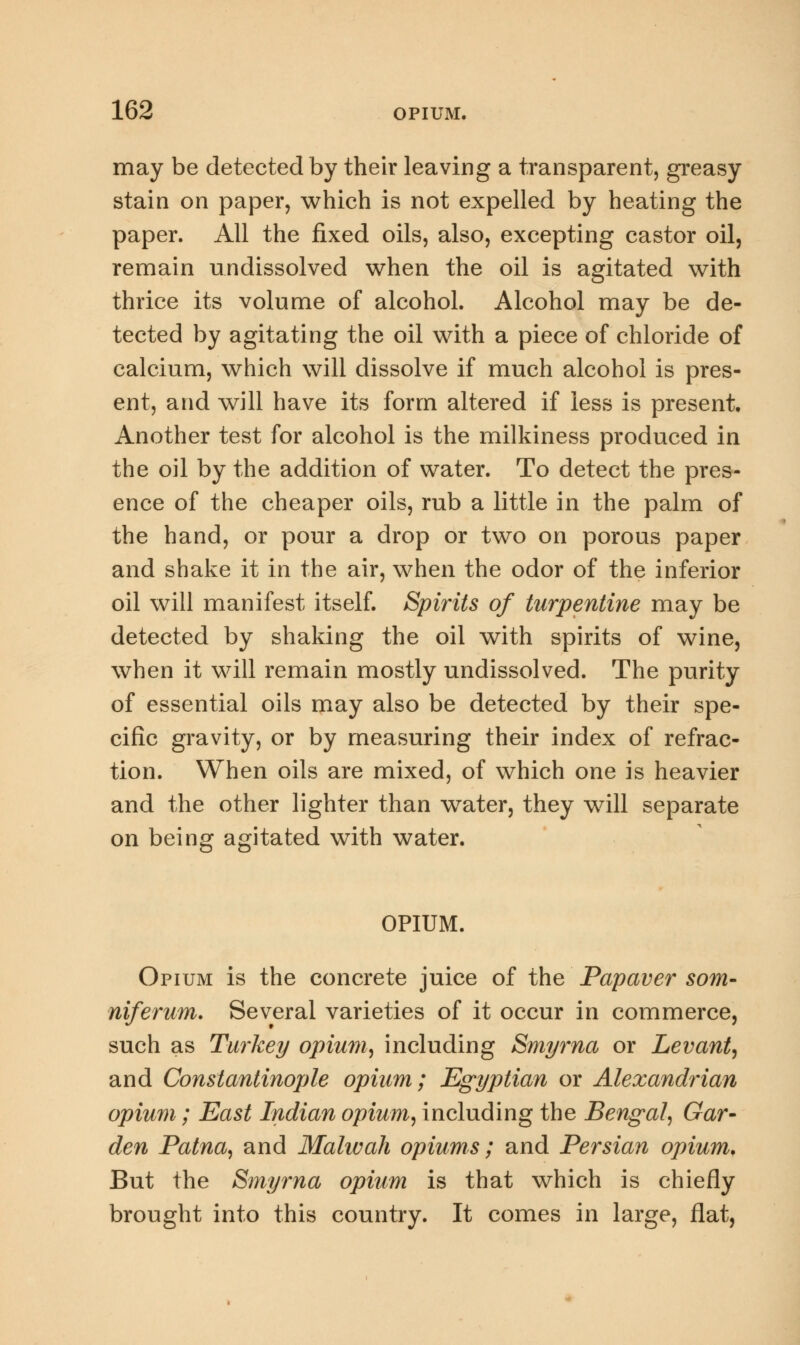 may be detected by their leaving a transparent, greasy stain on paper, which is not expelled by heating the paper. All the fixed oils, also, excepting castor oil, remain undissolved when the oil is agitated with thrice its volume of alcohol. Alcohol may be de- tected by agitating the oil with a piece of chloride of calcium, which will dissolve if much alcohol is pres- ent, and will have its form altered if less is present. Another test for alcohol is the milkiness produced in the oil by the addition of water. To detect the pres- ence of the cheaper oils, rub a little in the palm of the hand, or pour a drop or two on porous paper and shake it in the air, when the odor of the inferior oil will manifest itself. Spirits of turpentine may be detected by shaking the oil with spirits of wine, when it will remain mostly undissolved. The purity of essential oils may also be detected by their spe- cific gravity, or by measuring their index of refrac- tion. When oils are mixed, of which one is heavier and the other lighter than wrater, they will separate on being agitated with water. OPIUM. Opium is the concrete juice of the Papaver som- niferum. Several varieties of it occur in commerce, such as Turkey opium, including Smyrna or Levant, and Constantinople opium; Egyptian or Alexandrian opium; East Indian opium, including the Bengal, Gar- den Patna, and Malwah opiums; and Persian opium, But the Smyrna opium is that which is chiefly brought into this country. It comes in large, flat,