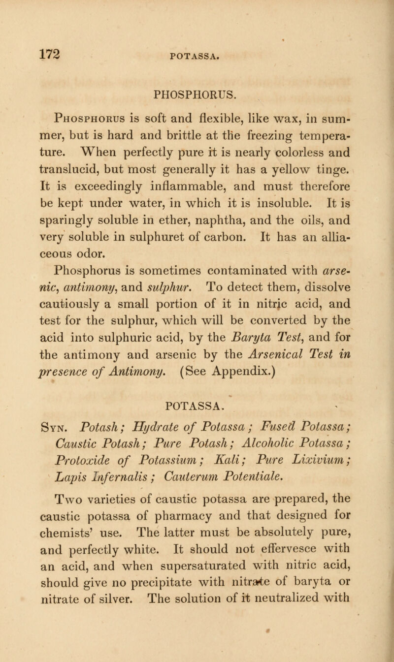 PHOSPHORUS, Phosphorus is soft and flexible, like wax, in sum- mer, but is hard and brittle at the freezing tempera- ture. When perfectly pure it is nearly colorless and translucid, but most generally it has a yellow tinge. It is exceedingly inflammable, and must therefore be kept under water, in which it is insoluble. It is sparingly soluble in ether, naphtha, and the oils, and very soluble in sulphuret of carbon. It has an allia- ceous odor. Phosphorus is sometimes contaminated with arse- nic, antimony, and sulphur. To detect them, dissolve cautiously a small portion of it in nitric acid, and test for the sulphur, which will be converted by the acid into sulphuric acid, by the Baryta Test, and for the antimony and arsenic by the Arsenical Test in presence of Antimony. (See Appendix.) POTASSA. Syn. Potash; Hydrate of Potassa; Fused Potassa; Caustic Potash; Pure Potash; Alcoholic Potassa; Protoxide of Potassium; Kali; Pure Lixivium; Lapis Infernalis ; Cauterum Potentiate. Two varieties of caustic potassa are prepared, the caustic potassa of pharmacy and that designed for chemists' use. The latter must be absolutely pure, and perfectly white. It should not effervesce with an acid, and when supersaturated with nitric acid, should give no precipitate with nitrate of baryta or nitrate of silver. The solution of it neutralized with