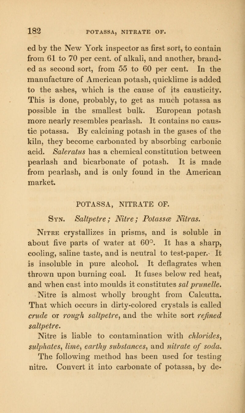 ed by the New York inspector as first sort, to contain from 61 to 70 per cent, of alkali, and another, brand- ed as second sort, from 55 to 60 per cent. In the manufacture of American potash, quicklime is added to the ashes, which is the cause of its causticity. This is done, probably, to get as much potassa as possible in the smallest bulk. European potash more nearly resembles pearlash. It contains no caus- tic potassa. By calcining potash in the gases of the kiln, they become carbonated by absorbing carbonic acid. Saleratus has a chemical constitution between pearlash and bicarbonate of potash. It is made from pearlash, and is only found in the American market. POTASSA, NITRATE OF. Syn. Saltpetre ; Nitre; Potassce Nitras. Nitre crystallizes in prisms, and is soluble in about five parts of water at 60°. It has a sharp, cooling, saline taste, and is neutral to test-paper.^ It is insoluble in pure alcohol. It deflagrates when thrown upon burning coal. It fuses below red heat, and when cast into moulds it constitutes sal prunelle. Nitre is almost wholly brought from Calcutta. That which occurs in dirty-colored crystals is called crude or rough saltpetre, and the white sort refined saltpetre. Nitre is liable to contamination with chlorides, sulphates, lime, earthy substances, and nitrate of soda. The following method has been used for testing nitre. Convert it into carbonate of potassa, by de-