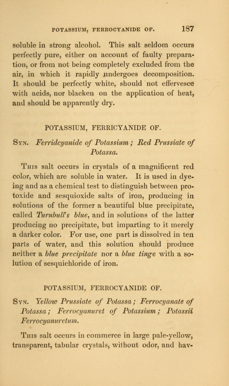 soluble in strong alcohol. This salt seldom occurs perfectly pure, either on account of faulty prepara- tion, or from not being completely excluded from the air, in which it rapidly undergoes decomposition. It should be perfectly white, should not effervesce with acids, nor blacken on the application of heat, and should be apparently dry. POTASSIUM, FERRICYANIDE OF. Syn. Ferridcyanide of Potassium; Red Prussiate of Potassa. This salt occurs in crystals of a magnificent red color, which are soluble in water. It is used in dye- ing and as a chemical test to distinguish between pro- toxide and sesquioxide salts of iron, producing in solutions of the former a beautiful blue precipitate, called TurnbulPs blue, and in solutions of the latter producing no precipitate, but imparting to it merely a darker color. For use, one part is dissolved in ten parts of water, and this solution should produce neither a blue precipitate nor a blue tinge with a so- lution of sesquichloride of iron. POTASSIUM, FERROCYANIDE OF. Syn. Yellow Prussiate of Potassa; Ferrocyanate of Potassa; Ferrocyanuret of Potassium; Potassii Ferrocyanuretum. This salt occurs in commerce in large pale-yellow, transparent, tabular crystals, without odor, and hav-