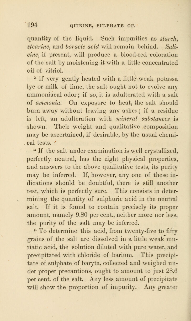 quantity of the liquid. Such impurities as starchy stearine, and boracic acid will remain behind. Sali- cine, if present, will produce a blood-red coloration of the salt by moistening it with a little concentrated oil of vitriol.  If very gently heated with a little weak potassa lye or milk of lime, the salt ought not to evolve any ammoniacal odor; if so, it is adulterated with a salt of ammonia. On exposure to heat, the salt should burn away without leaving any ashes ; if a residue is left, an adulteration with mineral substances is shown. Their weight and qualitative composition may be ascertained, if desirable, by the usual chemi- cal tests. '  If the salt under examination is well crystallized, perfectly neutral, has the right physical properties, and answers to the above qualitative tests, its purity may be inferred. If, however, any one of these in- dications should be doubtful, there is still another test, which is perfectly sure. This consists in deter- mining the quantity of sulphuric acid in the neutral salt. If it is found to contain precisely its proper amount, namely 9.80 per cent, neither more nor less, the purity of the salt may be inferred.  To determine this acid, from twenty-five to fifty grains of the salt are dissolved in a little weak mu- riatic acid, the solution diluted with pure water, and precipitated with chloride of barium. This precipi- tate of sulphate of baryta, collected and weighed un- der proper precautions, ought to amount to just 28.6 per cent, of the salt. Any less amount of precipitate will show the proportion of impurity. Any greater